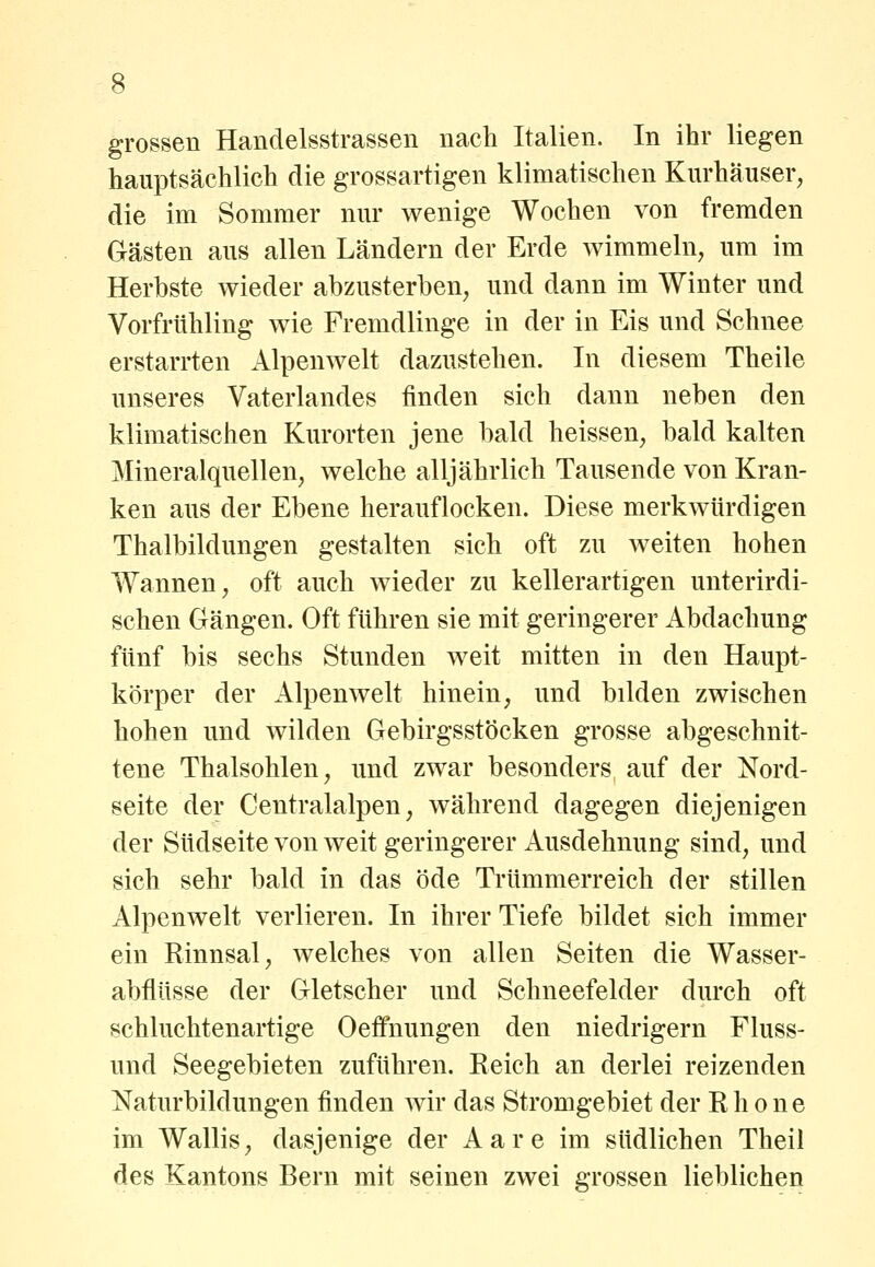 grossen Handelsstrassen nach Italien. In ihr liegen hauptsächlich die grossartigen klimatischen Kurhäuser, die im Sommer nur wenige Wochen von fremden Gästen aus allen Ländern der Erde wimmeln, um im Herbste wieder abzusterben, und dann im Winter und Vorfrühling wie Fremdlinge in der in Eis und Schnee erstarrten Alpenwelt dazustehen. In diesem Theile unseres Vaterlandes finden sich dann neben den klimatischen Kurorten jene bald heissen, bald kalten Mineralquellen, welche alljährlich Tausende von Kran- ken aus der Ebene herauflocken. Diese merkAvürdigen Thalbildungen gestalten sich oft zu weiten hohen Wannen, oft auch wieder zu kellerartigen unterirdi- schen Crängen. Oft führen sie mit geringerer Abdachung fünf bis sechs Stunden weit mitten in den Haupt- körper der Alpen weit hinein, und bilden zwischen hohen und wilden Gebirgsstöcken grosse abgeschnit- tene Thalsohlen, und zwar besonders auf der Nord- seite der Centralalpen, während dagegen diejenigen der Südseite von weit geringerer Ausdehnung sind, und sich sehr bald in das öde Trümmerreich der stillen Alpenwelt verlieren. In ihrer Tiefe bildet sich immer ein Rinnsal, welches von allen Seiten die Wasser- abflüsse der Gletscher und Schneefelder durch oft schluchtenartige Oeffnungen den niedrigem Fluss- und Seegebieten zuführen. Reich an derlei reizenden Naturbildungen finden wir das Stromgebiet der Rhone im Wallis, dasjenige der Aare im südlichen Theil des Kantons Bern mit seinen zwei grossen lieblichen