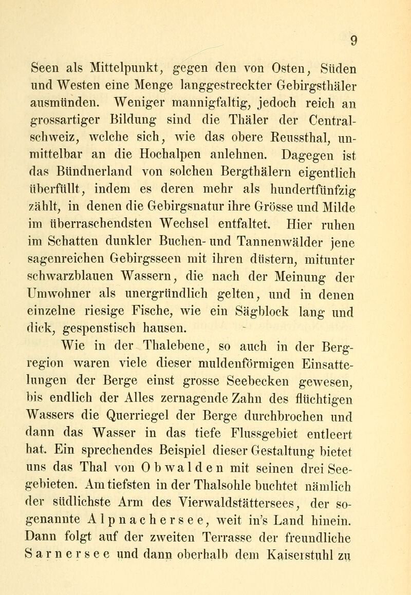 Seen als Mittelpunkt, gegen den von Osten, Süden und Westen eine Menge langgestreckter Gebirgsthäler ausmünden. Weniger mannigfaltig, jedoch reich an grossartiger Bildung sind die Thäler der Central- schweiz, welche sich, wie das obere Eeussthal, un- mittelbar an die Hochalpen anlehnen. Dagegen ist das Bündnerland von solchen Bergthälern eigentlich überfüllt, indem es deren mehr als hundertfünfzig zählt, in denen die Gebirgsnatur ihre Grösse und Milde im überraschendsten Wechsel entfaltet. Hier ruhen im Schatten dunkler Buchen- und Tannenwälder jene Sagenreichen Gebirgsseen mit ihren düstern, mitunter schwarzblauen Wassern, die nach der Meinung der Umwohner als unergründlich gelten, und in denen einzelne riesige Fische, wie ein Sägblock lang und dick, gespenstisch hausen. Wie in der Thalebene, so auch in der Berg- region waren viele dieser muldenförmigen Einsatte- lungen der Berge einst grosse Seebecken gewesen, bis endlich der Alles zernagende Zahn des flüchtigen Wassers die Querriegel der Berge durchbrochen und dann das Wasser in das tiefe Flussgebiet entleert hat. Ein sprechendes Beispiel dieser Gestaltung bietet uns das Thal von 0 b w a 1 d e n mit seinen drei See- gebieten. Am tiefsten in der Thalsohle buchtet nämlich der südlichste Arm des Vierwaldstättersees, der so- genannte Alpnachersee, weit in's Land hinein. Dann folgt auf der zweiten Terrasse der freundliche Sarnersee und dann oberhalb dem Kaiserstuhl zu