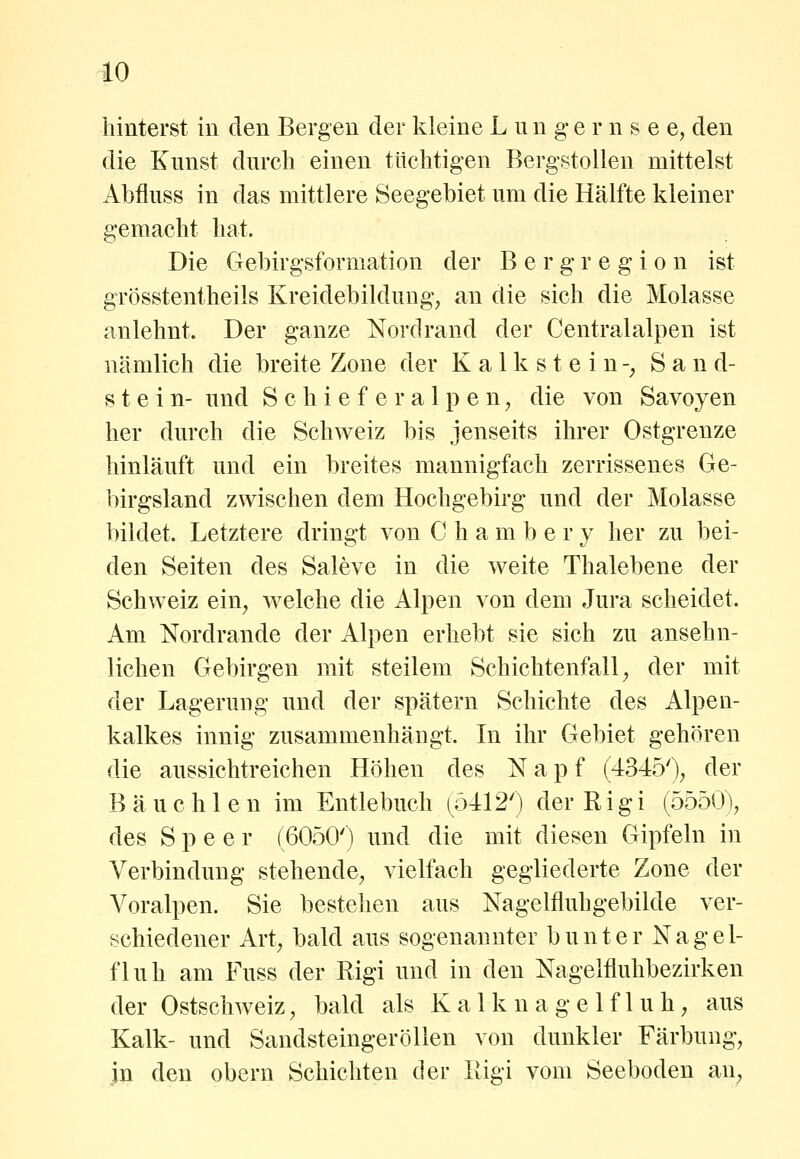 hinterst in den Bergen der kleine L u n g e r n s e e, den die Kunst durch einen tüchtigen Bergstoilen mittelst Abfluss in das mittlere Seegebiet um die Hälfte kleiner gemacht hat. Die Gebirgsformation der B e r g r e g i o n ist grösstentheils Kreidebildung^ an die sich die Molasse anlehnt. Der ganze Nordrand der Centralalpen ist nämlich die breite Zone der Kalkstein-^ Sand- stein- und S c h i e f e r a 1 p e n ^ die von Savoyen her durch die Schweiz bis jenseits ihrer Ostgrenze hinläuft und ein breites mannigfach zerrissenes Ge- birgsland zwischen dem Hochgebirg und der Molasse bildet. Letztere dringt von C h a m b e r y her zu bei- den Seiten des Saleve in die weite Thalebene der Schweiz ein^ welche die Alpen von dem Jura scheidet. Am Nordrande der Alpen erhebt sie sich zu ansehn- lichen Gebirgen mit steilem Schichtenfall, der mit der Lagerung und der spätem Schichte des Alpen- kalkes innig zusammenhängt. In ihr Gebiet gehören die aussichtreichen Höhen des Napf (4345'), der Bauchten im Entlebuch (54120 der R i g i (5550), des Speer (6050') und die mit diesen Gipfeln in Verbindung stehende, vielfach gegliederte Zone der Voralpen. Sie bestehen aus Nagelfluhgebilde ver- schiedener Art, bald aus sogenannter bunter Nagel- fluh am Fuss der Rigi und in den Nagelfluhbezirken der Ostschweiz, bald als Kalknagelfluh, aus Kalk- und SandsteingeröUen von dunkler Färbung, in den obern Schichten der Eigi vom Seeboden an.