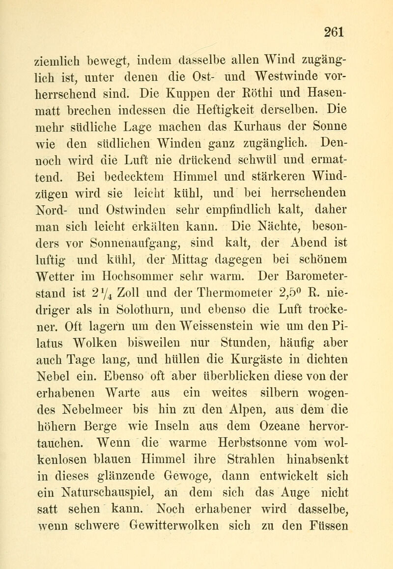 ziemlich bewegt^ indem dasselbe allen Wind zugäng- lich ist, unter denen die Ost- und Westwinde vor- herrschend sind. Die Kuppen der Köthi und Hasen- matt brechen indessen die Heftigkeit derselben. Die mehr südliche Lage machen das Kurhaus der Sonne wie den südlichen Winden ganz zugänglich. Den- noch wird die Luft nie drückend schwül und ermat- tend. Bei bedecktem Himmel und stärkeren Wind- zügen wird sie leicht kühl, und bei herrschenden Nord- und Ostwinden sehr empfindlich kalt, daher man sich leicht erkälten kann. Die Nächte, beson- ders vor Sonnenaufgang, sind kalt, der Abend ist luftig und kühl, der Mittag dagegen bei schönem Wetter im Hochsommer sehr warm. Der Barometer- stand ist 274 Zoll und der Thermometer 2,5^ K. nie- driger als in Solothurn, und ebenso die Luft trocke- ner. Oft lagern um den Weissenstein wie um den Pi- latus Wolken bisweilen nur Stunden, häufig aber auch Tage lang, und hüllen die Kurgäste in dichten Nebel ein. Ebenso oft aber überblicken diese von der erhabenen Warte aus ein weites silbern wogen- des Nebelmeer bis hin zu den Alpen, aus dem die höhern Berge wie Inseln aus dem Ozeane hervor- tauchen. Wenn die warme Herbstsonne vom wol- kenlosen blauen Himmel ihre Strahlen hinabsenkt in dieses glänzende Gewoge, dann entwickelt sich ein Naturschauspiel, an dem sich das Auge nicht satt sehen kann. Noch erhabener wird dasselbe, wenn schwere Gewitterwolken sich zu den Füssen