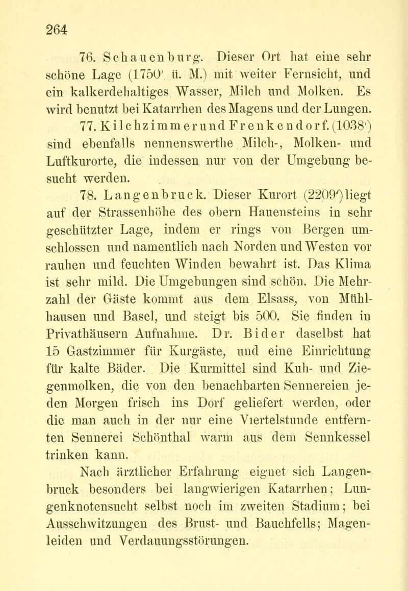 76. Schauen bürg. Dieser Ort hat eine sehr schöne Lage (1750' it. M.) mit weiter Fernsicht^ und ein kalkerdehaltiges Wasser, Milch und Molken. Es wird benutzt bei Katarrhen des Magens und der Lungen. 77. KilchzimmerundFrenkendorf.(;i038') sind ebenfalls nennenswerthe Milch-, Molken- und Luftkurorte, die indessen nur von der Umgebung be- sucht werden. 78. Langenbruck. Dieser Kurort (2209')Hegt auf der Strassenhöhe des obern Hauensteins in sehr geschützter Lage, indem er rings von Bergen um- schlossen und namentlich nach Norden und Westen vor rauhen und feuchten Winden bewahrt ist. Das Klima ist sehr mild. Die Umgebungen sind schön. Die Mehr- zahl der Gäste kommt aus dem Elsass, von Miihl- hausen und Basel, und steigt bis 500. Sie finden in Privathäusern Aufnahme. Dr. Bider daselbst hat 15 Gastzimmer für Kurgäste, und eine Einrichtung für kalte Bäder. Die Kurmittel sind Kuh- und Zie- genmolken, die von den benachbarten Sennereien je- den Morgen frisch ins Dorf geliefert werden, oder die man auch in der nur eine Viertelstunde entfern- ten Sennerei Schönthal warm aus dem Sennkessel trinken kann. Nach ärztlicher Erfahrung eignet sich Langen- bruck besonders bei langwierigen Katarrhen; Lun- genknotensucht selbst noch im zweiten Stadium; bei Ausschwitzungen des Brust- und Bauchfells; Magen- leiden und Verdauungsstörungen.