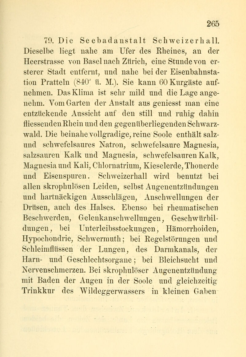 79. Die Seebadanstalt Schweizerhall. Dieselbe liegt nahe am Ufer des Rheines^ an der Heerstrasse von Basel nach Zürich, eine Stunde von er- sterer Stadt entfernt^ und nahe bei der Eisenbahnsta- tion Pratteln (840' ü. M.). Sie kann 60 Kurgäste auf- nehmen. Das Klima ist sehr mild und die Lage ange- nehm. Vom Garten der Anstalt aus geniesst man eine entzückende Aussicht auf den still und ruhig dahin fliessenden Rhein und den gegenüberliegenden Schwarz- wald. Die beinahe vollgradige, reine Soole enthält salz- und schwefelsaures Natron, schwefelsaure Magnesia, salzsauren Kalk und Magnesia, schwefelsauren Kalk, Magnesia und Kali, Chlornatrium, Kieselerde, Thonerde und Eisenspuren. Schweizerhall wird benutzt bei allen skrophulösen Leiden, selbst Augenentzttndungen und hartnäckigen Ausschlägen, Anschwellungen der Drüsen, auch des Halses. Ebenso bei rheumatischen Beschwerden, Gelenkanschwellungen, Geschwürbil- dungen, bei Unterleibsstockungen, Hämorrhoiden, Hypochondrie, Schwermuth; bei Regelstörungen und Schleimflüssen der Lungen, des Darmkanals, der Harn- und Geschlechtsorgane; bei Bleichsucht und Nervenschmerzen. Bei skrophulöser Augenentzündung mit Baden der Augen in der Soole und gleichzeitig Trinkkur des Wildeggerwassers in kleinen Gaben