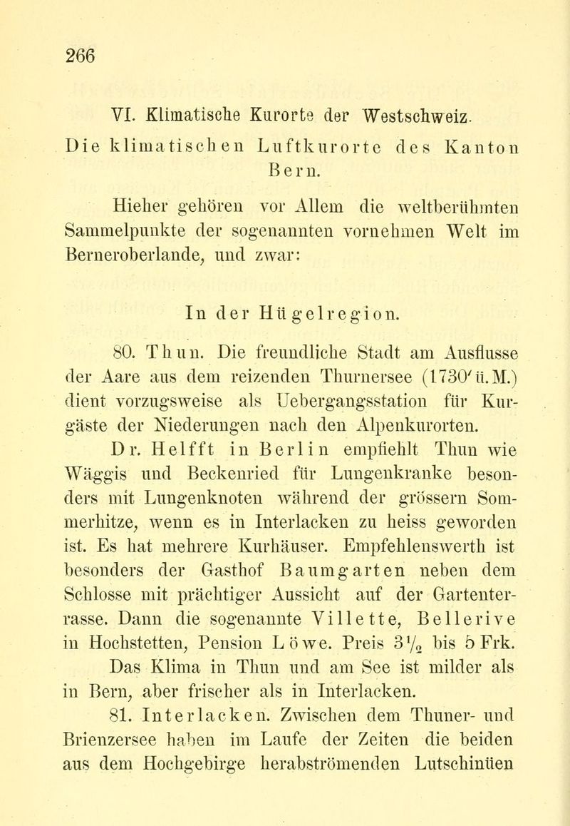VI. Klimatisclie Kurorte der Westschweiz. Die klimatischen Luftkurorte des Kanton Bern. Hieher gehören vor Allem die weltberühmten Sammelpunkte der sogenannten vornehmen Welt im Berneroberlande; und zwar: I n d e r H11 g e 1 r e g i 0 n. 80. Thun. Die freundliche Stadt am Ausflusse der Aare aus dem reizenden Thurnersee (1730'ü.M.) dient vorzugsweise als Uebergangsstation für Kur- gäste der Niederungen nach den Alpenkurorten. Dr. Helfft in Berlin empfiehlt Thun wie Wäggis und Beckenried für Lungenkranke beson- ders mit Lungenknoten während der grössern Som- merhitze^ wenn es in Interlacken zu heiss geworden ist. Es hat mehrere Kurhäuser. Empfehlenswerth ist besonders der Gasthof Baum garten neben dem Schlosse mit prächtiger Aussicht auf der Gartenter- rasse. Dann die sogenannte V i 11 e 11 e, B e 11 e r i v e in Hochstetten, Pension L ö w e. Preis 3 Vo bis ö Frk. Das Klima in Thun und am See ist milder als in Bern^ aber frischer als in Interlacken. 8L Interlacken. Zwischen dem Thuner- und Brienzersee haben im Laufe der Zeiten die beiden aus dem Hochgebirge herabströmenden Lutschinüen