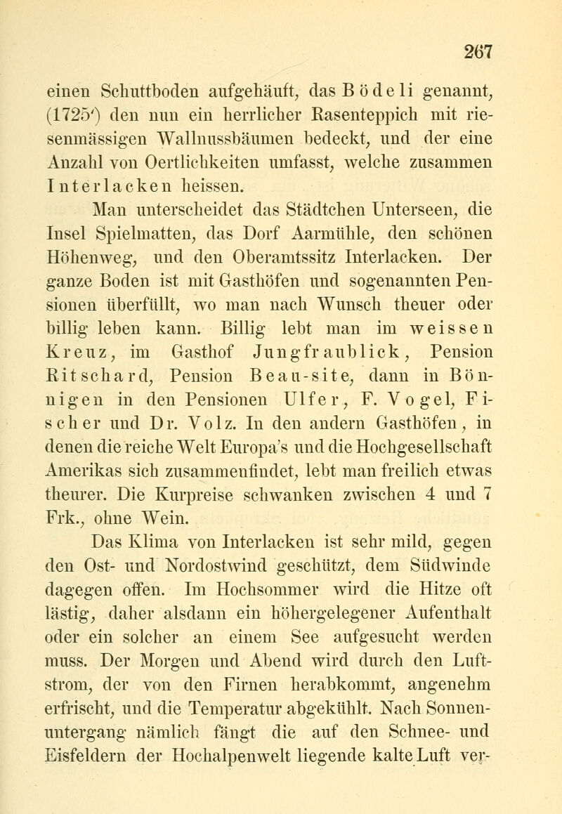 einen Schüttboden aufgehäuft^ das Bö de li genannt^ (1725') den nun ein herrlicher Rasenteppich mit rie- senmässigen Walhiussbäumen bedeckt^ und der eine Anzahl von Oertlichkeiten umfasst, welche zusammen Interlacken heissen. Man unterscheidet das Städtchen Unterseen^ die Insel Spielmatten^ das Dorf Aarmithle, den schönen Höhenweg; und den Oberamtssitz Interlacken. Der ganze Boden ist mit Gasthöfen und sogenannten Pen- sionen überfüllt; wo man nach Wunsch theuer oder billig leben kann. Billig lebt man im weissen Kreuz; im Gasthof Jungfraublick; Pension Ritschard; Pension Beau-sitC; dann in Bön- nigen in den Pensionen Ulfer, F. Vogel; Fi- scher und Dr. Volz. In den andern Gasthöfen; in denen die reiche Welt Europa's und die Hochgesellschaft Amerikas sich zusammenfindet; lebt man freilich etwas them-er. Die Kurpreise schwanken zwischen 4 und 7 Frk.; ohne Wein. Das Klima von Interlacken ist sehr mild; gegen den Ost- und Nordostwind geschützt, dem Südwinde dagegen offen. Im Hochsommer wird die Hitze oft lästig; daher alsdann ein höhergelegener xiufenthalt oder ein solcher an einem See aufgesucht werden muss. Der Morgen und Abend wird durch den Luft- strom; der von den Firnen herabkommt; angenehm erfrischt; und die Temperatur abgekühlt. Nach Sonnen- untergang nämlich fängt die auf den Schnee- und Eisfeldern der Hochalpenwelt liegende kalte Luft ver-