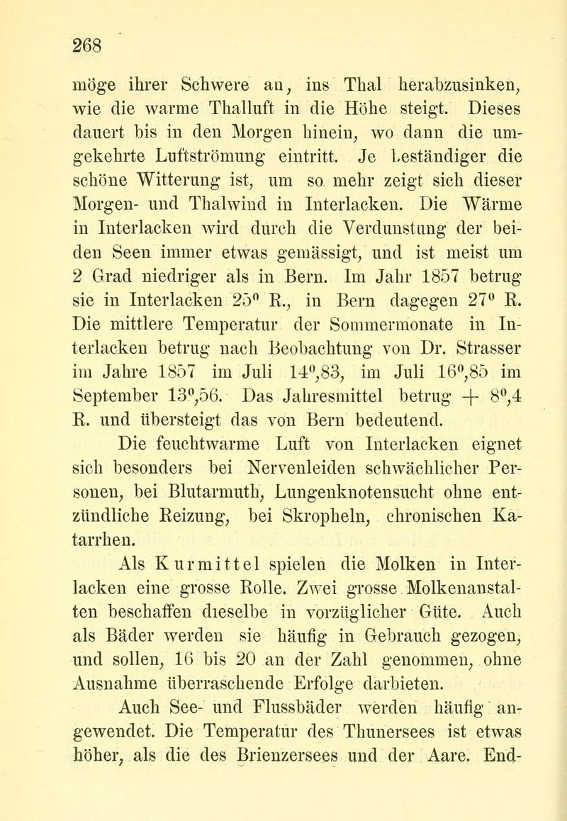 möge ihrer Schwere aa, ins Thal herabzusinken^ wie die warme Thalluft in die Höhe steigt. Dieses dauert bis in den Morgen hinein^ wo dann die um- gekehrte Luftströmung eintritt. Je leständiger die schöne Witterung ist^ um so mehr zeigt sich dieser Morgen- und Thalwind in Interlacken. Die Wärme in Interlacken wird durch die Verdunstung der bei- den Seen immer etwas gemässigt, und ist meist um 2 Grad niedriger als in Bern. Im Jahr 1857 betrug sie in Interlacken 25 K., in Bern dagegen 27° K. Die mittlere Temperatur der Sommermonate in In- terlacken betrug nach Beobachtung von Dr. Strasser im Jahre 1857 im Juli 14,83, im Juli 16*^,85 im September 13^,56. Das Jahresmittel betrug -f 8*^,4 R. und übersteigt das von Bern bedeutend. Die feuchtwarme Luft von Interlacken eignet sich besonders bei Nervenleiden schwächlicher Per- sonen, bei Blutarmuth, Lungenknotensucht ohne ent- zündliche Reizung, bei Skropheln, chronischen Ka- tarrhen. Als Kur mittel spielen die Molken in Inter- lacken eine grosse Rolle. Zwei grosse Molkenanstal- ten beschaffen dieselbe in vorzüglicher Güte. Auch als Bäder werden sie häufig in Gebrauch gezogen, und sollen, 16 bis 20 an der Zahl genommen, ohne Ausnahme überraschende Erfolge darbieten. Auch See- und Flussbäder werden häufig an- gewendet. Die Temperatur des Thunersees ist etwas höher, als die des Brienzersees und der Aare. End-