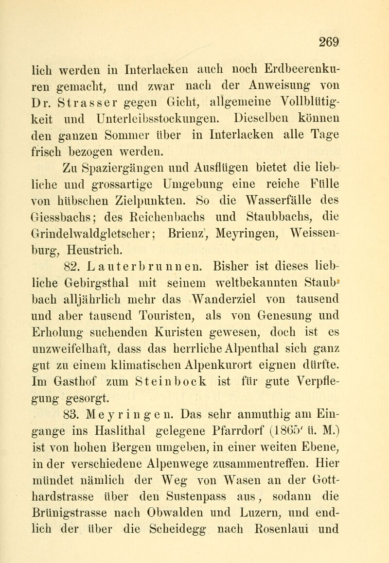 lieh werden in Interlacken aueli noch Erdbeerenku- ren gemacht, und zwar nach der Anweisung von Dr. Strasser gegen Gicht, aligemeine Vollbltitig- keit und Unterleibsstockungen. Dieselben können den ganzen Sommer über in Interlacken alle Tage frisch bezogen werden. Zu Spaziergängen und Ausflügen bietet die lieb- liche und grossartige Umgebung eine reiche Fülle von hübschen Zielpunkten. So die Wasserfälle des Giessbachs; des Reichenbachs und Staubbachs, die Grindelwaldgletscher; Brienz, MejTingen, Weissen- burg, Heustrich. 82. Lauterbrunnen. Bisher ist dieses lieb- liche Gebirgsthal mit seinem weltbekannten Staub^ bach alljährlich mehr das Wanderziel von tausend und aber tausend Touristen, als von Genesung und Erholung suchenden Kuristen gewesen, doch ist es unzweifelhaft, dass das herrliche Alpenthal sich ganz gut zu einem klimatischen Alpenkurort eignen dürfte. Im Gasthof zum Steinbock ist für gute Verpfle- gung gesorgt. 83. M e y r i n g e n. Das sehr anmuthig am Ein- gange ins Haslithal gelegene Pfarrdorf (1865' ü. M.) ist von hohen Bergen umgeben, in einer weiten Ebene, in der verschiedene Alpenwege zusammentreffen. Hier mündet nämlich der Weg von Wasen an der Gott- hardstrasse über den Sustenpass aus, sodann die Brünigstrasse nach Obwalden und Luzern, und end- lich der über die Scheidegg nach Eosenlaui und