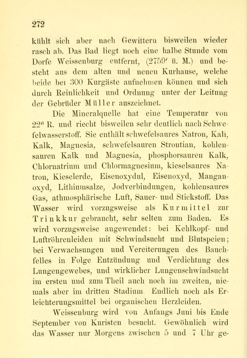 külilt sieh aber naeli Gewittern bisweilen wieder rasch ab. Das Bad liegt noch eine halbe Stunde vom Dorfe Wcissenburg entfernt^ (2750' ü. M.) und be- steht aus dem alten und neuen Kurhause^ welche beide bei 300 Kurgäste aufnehmen können und sich durch Reinlichkeit und Ordnung unter der Leitung der Gebrüder Müller auszeichnet. Die Mineralquelle hat eine Temperatur von 22^ R. und riecht bisweilen sehr deutlich nach Schwe- felwasserstotl'. Sie enthält schwefelsaures Natron^ Kali^ Kalk, Magnesia^ schwefelsauren Strontian^ kohlen- sauren Kalk und Magnesia^ phosphorsauren Kalk^ Chlornatrium und Chlormagnesium^ kieselsaures Na- tron^ Kieselerde; Eisenoxydul^ Eisenoxyd, Mangan- oxyd; Lithiumsalze; JodverbindungeU; kohlensaures Gas, athmosphärische Luft, Sauer- und Stickstoff. Das Wasser wird vorzugsweise als Ku r mittel zur Trinkkur gebraucht, sehr selten zum Baden. Es wird vorzugsweise angewendet: bei Kehlkopf- und Luftröhrenleiden mit Schwindsucht und Blutspeien; bei Verwachsungen und Vereiterungen des Bauch- felles in Folge Entzündung und Verdichtung des Lungengewebes, und wirklicher Lungenschwindsucht im ersten und zuniTheil auch noch im zweiten, nie- mals aber im dritten Stadium. Endlich noch als Er- leicliterungsmittel bei organischen Herzleiden. Weissenburg wird von Anfangs Juni bis Ende September von Kuristen besucht. Gewöhnlich wird das Wasser nur Morgens zwischen 5 und 7 Uhr ge-