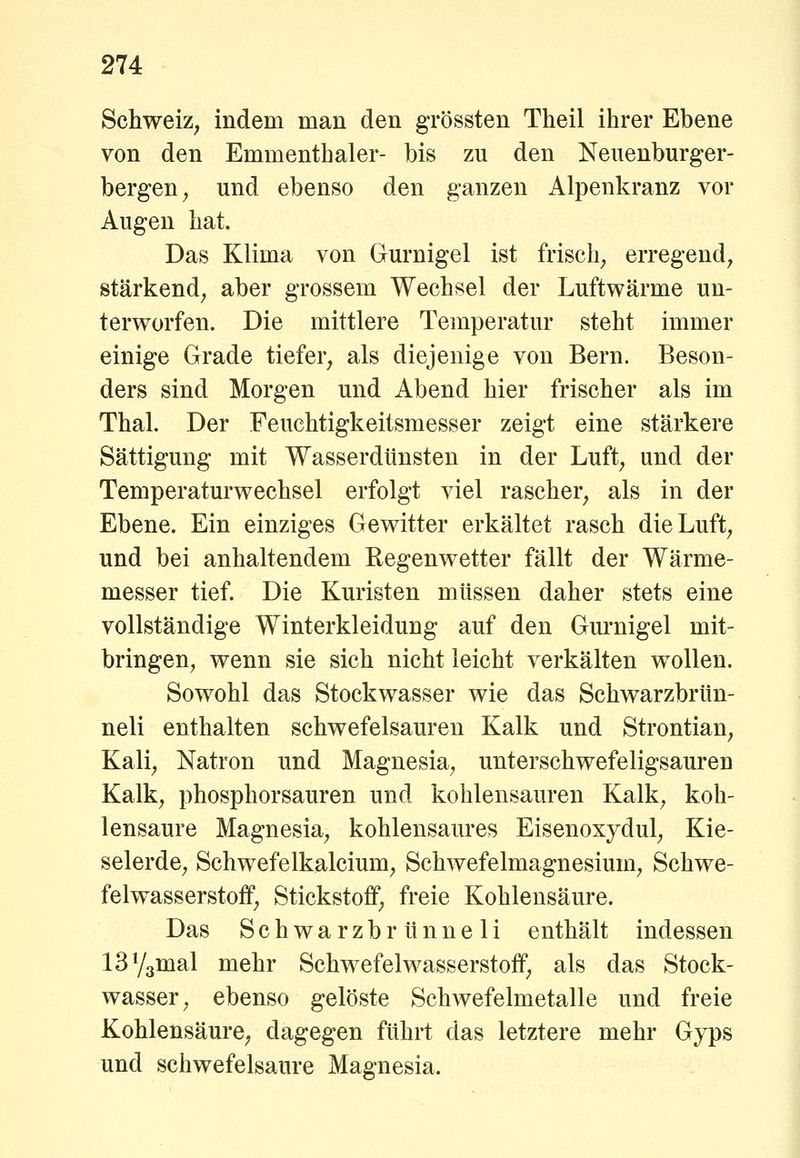 Schweiz, indem man den grössten Theil ihrer Ebene von den Emmenthaler- bis zu den Neuenburger- bergen, und ebenso den ganzen Alpenkranz vor Augen hat. Das Klima von Gurnigel ist frisch, erregend, stärkend, aber grossem Wechsel der Luftwärme un- terworfen. Die mittlere Temperatur steht immer einige Grade tiefer, als diejenige von Bern. Beson- ders sind Morgen und Abend hier frischer als im Thal. Der Feuchtigkeitsmesser zeigt eine stärkere Sättigung mit Wasserdtinsten in der Luft, und der Temperaturwechsel erfolgt viel rascher, als in der Ebene. Ein einziges Gewitter erkältet rasch die Luft, und bei anhaltendem Kegenwetter fällt der Wärme- messer tief. Die Kuristen müssen daher stets eine vollständige Winterkleidung auf den Gm*nigel mit- bringen, wenn sie sich nicht leicht verkälten wollen. Sowohl das Stockwasser wie das Schwarzbrtin- neli enthalten schwefelsauren Kalk und Strontian, Kali, Natron und Magnesia, unterschwefeligsauren Kalk, phosphorsauren und kohlensauren Kalk, koh- lensaure Magnesia, kohlensaures Eisenoxydul, Kie- selerde, Schwefelkalcium, Schwefelmagnesium, Schwe- felwasserstoff, Stickstoff, freie Kohlensäure. Das Schwarzbrünneli enthält indessen ISYgmal mehr Schwefelwasserstoff, als das Stock- wasser, ebenso gelöste Schwefelmetalle und freie Kohlensäure, dagegen führt das letztere mehr Gyps und schwefelsaure Magnesia.