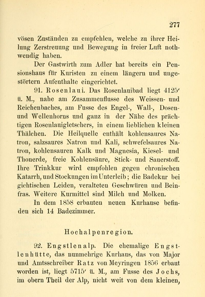 vösen Zuständen zu empfehlen^ welche zu ihrer Hei- hmg Zerstreuung und Bewegung in freier Luft noth- wendig haben. Der Gastwirth zum Adler hat bereits ein Pen- sionshaus für Kuristen zu einem längern und unge- störtem Aufenthalte eingerichtet. 91. Rosenlaui. Das Eosenlauibad liegt 4125' ü. M., nahe am Zusammenflusse des Weissen- und Reichenbaches^ am Fusse des Engel-, Wall-, Dosen- und Wellenhorns und ganz in der Nähe des präch- tigen Rosenlauigletschers, in einem lieblichen kleinen Thälchen. Die Heilquelle enthält kohlensaures Na- tron, salzsaures Natron und Kali, schwefelsaures Na- tron, kohlensauren Kalk und Magnesia, Kiesel- und Thonerde, freie Kohlensäure, Stick- und Sauerstoff. Ihre Trinkkur wird empfohlen gegen chronischen Katarrh, und Stockungen im Unterleib; die Badekur bei gichtischen Leiden, veralteten Geschwüren und Bein- fras. Weitere Kurmittel sind Milch und Molken. In dem 1858 erbauten neuen Kur hause befin- den sich 14 Badezimmer. Hochalpen region. 92. Engstlenalp. Die ehemalige Engst- lenhtitte, das nunmehrige Kurhaus, das von Major und Amtsschreiber Ratz vonMeyringen 1856 erbaut worden ist, liegt 5715' ü. M., am Fusse des Jochs, im obern Theil der Alp, nicht weit von dem kleinen,