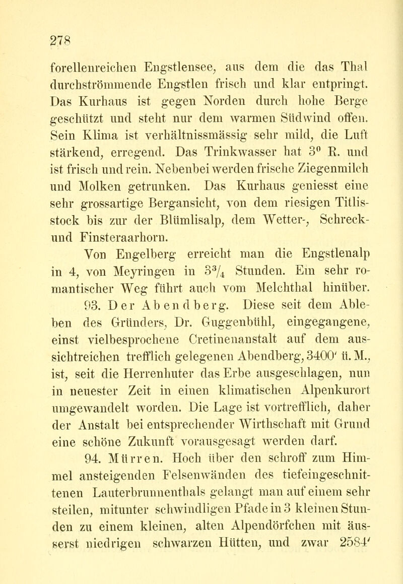 forellenreichen Engstlensee^ aus dem die das Thal durchströmmende Engstlen frisch und klar entpringt. Das Kurhaus ist gegen Norden durch hohe Berge geschützt und steht nur dem warmen Südwind offen. Sein Klima ist verhältnissmässig sehr mild, die Luft stärkend, erregend. Das Trinkwasser hat 3 K. und ist frisch und rein. Nebenbei werden frische Ziegenmilch und Molken getrunken. Das Kurhaus geniesst eine sehr grossartige Bergansicht, von dem riesigen Titlis- stock bis zur der Blümlisalp, dem Wetter-, Schreck- und Finsteraarhorn. Von Engelberg erreicht man die Engstlenalp in 4, von Meyringen in 0^/4 Stunden. Em sehr ro- mantischer Weg führt auch vom Melchthal hinüber. 93. Der Abendberg. Diese seit dem Able- ben des Gründers, Dr. Guggenbühl, eingegangene, einst vielbesprochene Cretinenanstalt auf dem aus- sichtreichen trefflich gelegenen Abendberg, 3400' ü. M., ist, seit die Herrenhuter das Erbe ausgeschlagen, nun in neuester Zeit in einen klimatischen Alpenkurort umgewandelt worden. Die Lage ist vortrefflich, daher der Anstalt bei entsprechender Wirthschaft mit Grund eine schöne Zukunft vorausgesagt werden darf. 94. Murren. Hoch über den schroff zum Him- mel ansteigenden Felsenwänden des tiefeingeschnit- tenen Lauterbrunnenthals gelangt man auf einem sehr steilen, mitunter schwindligen Pfade in 3 kleinen Stun- den zu einem kleinen, alten Alpendörfchen mit äus- serst niedrigen schwarzen Hütten, und zwar 2584'
