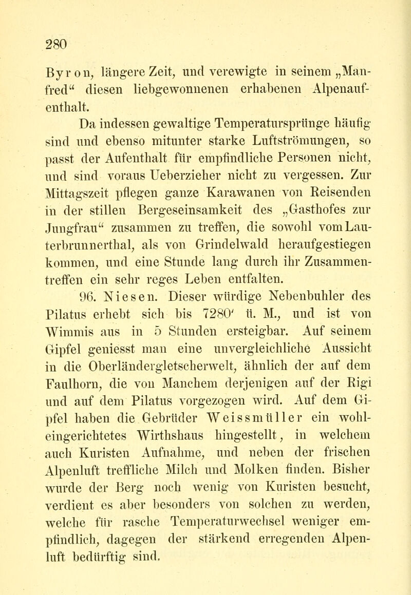Byron, längere Zeit, und verewigte in seinem „Man- fred diesen liebgewonnenen erhabenen Alpenauf- enthalt. Da indessen gewaltige Temperatursprünge häufig sind und ebenso mitunter starke Luftströmungen, so passt der Aufenthalt für empfindliche Personen nicht, und sind voraus Ueberzieher nicht zu vergessen. Zur Mittagszeit pflegen ganze Karawanen von Eeisenden in der stillen Bergeseinsamkeit des „Gasthofes zur Jungfrau zusammen zu treffen, die sowohl vomLau- terbrunnerthal, als von Grindelwald heraufgestiegen kommen, und eine Stunde lang durch ihr Zusammen- treffen ein sehr reges Leben entfalten. 96. Niesen. Dieser würdige Nebenbuhler des Pilatus erhebt sich bis 7280' ü. M., und ist von Wimmis aus in 5 Stunden ersteigbar. Auf seinem Gipfel geniesst man eine unvergleichliche Aussicht in die Oberländergletscherwelt, ähnlich der auf dem Faulhorn, die von Manchem derjenigen auf der Rigi und auf dem Pilatus vorgezogen wird. Auf dem Gi- pfel haben die Gebrüder Weissmüller ein wohl- eingerichtetes Wirthshaus hingestellt, in welchem auch Kuristen Aufnahme, und neben der frischen Alpenluft treffliche Milch und Molken finden. Bisher wurde der Berg noch wenig von Kuristen besucht, verdient es aber besonders von solchen zu werden, welche für rasche Temperaturwechsel weniger em- pfindlich, dagegen der stärkend erregenden Alpen- luft bedürftig sind.