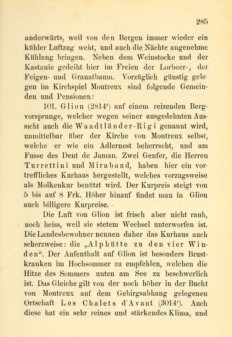 anderwärts^ weil von den Bergen immer wieder ein kühler Luftzug weht, und auch die Nächte angenehme Kühlung bringen. Neben dem Weinstocke und der Kastanie gedeiht hier im Freien der Lorbeer-, der Feigen- und Granatbaum. Vorzüglich günstig gele- gen im Kirchspiel Montreux sind folgende Gemein- den und Pensionen: lOL Glion (2814') auf einem reizenden Berg- vorsprunge, welcher wegen seiner ausgedehnten Aus- sicht auch die W a a d 11 ä n d e r - R i g i genannt wird, unmittelbar über der Kirche von Montreux selbst, welche er wie ein Adlernest beherrscht, und am Fusse des Dent de Jaman. Zwei Genfer, die Herren Turrettini und Mirabaud, haben hier ein vor- treffliches Kurhaus hergestellt, welches vorzugsweise als Molkenkur benützt wird. Der Kurpreis steigt von 5 bis auf 8 Frk. Höher hinauf findet man in Glion auch billigere Kurpreise. Die Luft von Glion ist frisch aber nicht rauh, noch heiss, weil sie stetem Wechsel unterworfen ist. Die Landesbewohner nennen daher das Kurhaus auch scherzweise: die „Alphütte zu den vier Win- den. Der Aufenthalt auf Glion ist besonders Brust- kranken im Hochsommer zu empfehlen, welchen die Hitze des Sommers unten am See zu beschwerlich ist. Das Gleiche gilt von der noch höher in der Bucht von Montreux auf dem Gebirgsabhang gelegenen Ortschaft Les Chalets d'Avant (3014'). Auch diese hat ein sehr reines und stärkendes Klima, und