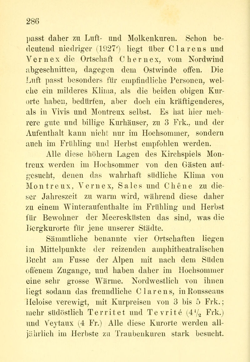 passt daher zu Luft- und Molkenkuren. Schon be- deutend niedriger (1927') liegt über Ciarens und V e r n e X die Ortschaft C h e r n ex^ vom Nordwind abgeschnitten^ dagegen dem Ostwinde offen. Die Luft passt besonders für empfindliche Personen; wel- che ein milderes Klima^ als die beiden obigen Kur- orte habeii; bedürfen^ aber doch ein kräftigenderes^ als in Vivis und Montreux selbst. Es hat hier meh- rere gute und billige Kurhäuser^ zu 3 Frk., und der Aufenthalt kann nicht nur im Hochsommer^ sondern auch im Frühling und Herbst empfohlen werden. Alle diese hrjhern Lagen des Kirchspiels Mon- treux werden im Hochsommer von den Gästen auf- gcsucht; denen das wahrhaft südliche Klima von Montreux, VerneX; Sales und Chene zu die- ser Jahreszeit zu warm wird^ während diese daher zu einem Winteraufenthalte im Frühling und Herbst für Bewohner der Meeresküsten das sind^ was die Lcrgkurorte für jene unserer Städte. Sämmtliche benannte vier Ortschaften liegen im Mittelpunkte der reizenden amphitheatralischen ikicht am Fusse der Alpen mit nach dem Süden offenem Zugänge^ und haben daher im Hochsommer eine sehr grosse Wärme. Nordwestlich von ihnen Hegt sodann das freundliche Clarens^ inEousseaus Heloise verewigt^ mit Kurpreisen von 3 bis 5 Frk.; mehr südöstlich Territet und Tevrite (472 Frk.) und Veytaux (4 Fr.) Alle diese Kurorte werden all- jährlich im Herbste zu Traubenkuren stark besucht.