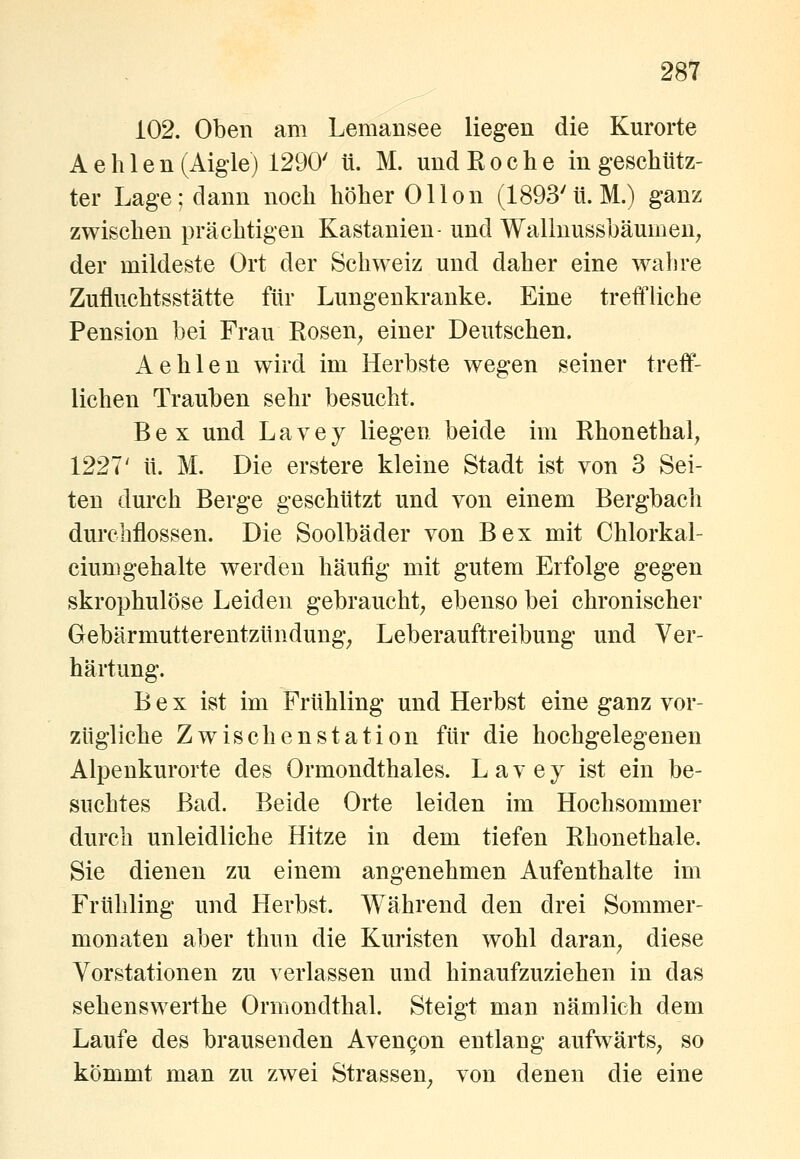 i02. Oben am Lemansee liegen die Kurorte A e h 1 e n (Aigle) 1290' ti. M. und Roche in geschütz- ter Lage; dann noch höher 0Hon (1893'ü.M.) ganz zwischen prächtigen Kastanien- und Wallnusshäumen; der mildeste Ort der Schweiz und daher eine wahre Zufluchtsstätte für Lungenkranke. Eine treffliche Pension bei Frau Rosen^ einer Deutschen. Aehlen wird im Herbste wegen seiner treff- lichen Trauben sehr besucht. Bex und Lavey liegen beide im Rhonethal, 1227' tt. M. Die erstere kleine Stadt ist von 3 Sei- ten durch Berge geschützt und von einem Bergbach durchflössen. Die Soolbäder von Bex mit Chlorkal- ciumgehalte werden häufig mit gutem Erfolge gegen skrophulöse Leiden gebraucht, ebenso bei chronischer Gebärmutterentzündung, Leberauftreibung und Ver- härtung. Bex ist im Frühling und Herbst eine ganz vor- zügliche Zwischenstation für die hochgelegenen Alpenkurorte des Ormondthales. Lavey ist ein be- suchtes Bad. Beide Orte leiden im Hochsommer durch unleidliche Hitze in dem tiefen Rhonethale. Sie dienen zu einem angenehmen Aufenthalte im Frühling und Herbst. Während den drei Sommer- monaten aber thun die Kuristen wohl daran, diese Vorstationen zu verlassen und hinaufzuziehen in das Sehenswerthe Ormondthal. Steigt man nämlich dem Laufe des brausenden Aven^on entlang aufwärts, so kömmt man zu zwei Strassen^ von denen die eine