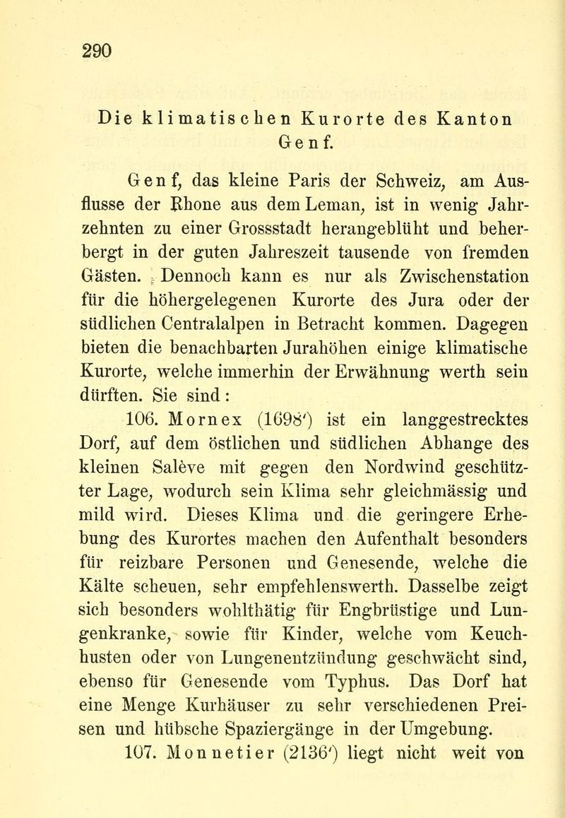 Die klimatischen Kurorte des Kanton Genf. Genf, das kleine Paris der Schweiz, am Aus- flüsse der Bhone aus demLeman, ist in wenig Jahr- zehnten zu einer Grossstadt herangebltiht und beher- bergt in der guten Jahreszeit tausende von fremden Gästen. . Dennoch kann es nur als Zwischenstation für die höhergelegenen Kurorte des Jura oder der südlichen Centralalpen in Betracht kommen. Dagegen bieten die benachbarten Jurahöhen einige klimatische Kurorte, welche immerhin der Erwähnung werth sein dürften. Sie sind: 106. Mornex (1698') ist ein langgestrecktes Dorf, auf dem Östlichen und südlichen Abhänge des kleinen Saleve mit gegen den Nordwind geschütz- ter Lage, wodurch sein Klima sehr gleichmässig und mild wird. Dieses Klima und die geringere Erhe- bung des Kurortes machen den Aufenthalt besonders für reizbare Personen und Genesende, welche die Kälte scheuen, sehr empfehlenswerth. Dasselbe zeigt sich besonders wohlthätig für Engbrüstige und Lun- genkranke, sowie für Kinder, welche vom Keuch- husten oder von Lungenentzündung geschwächt sind, ebenso für Genesende vom Typhus. Das Dorf hat eine Menge Kurhäuser zu sehr verschiedenen Prei- sen und hübsche Spaziergänge in der Umgebung. 107. Monnetier (2136') liegt nicht weit von
