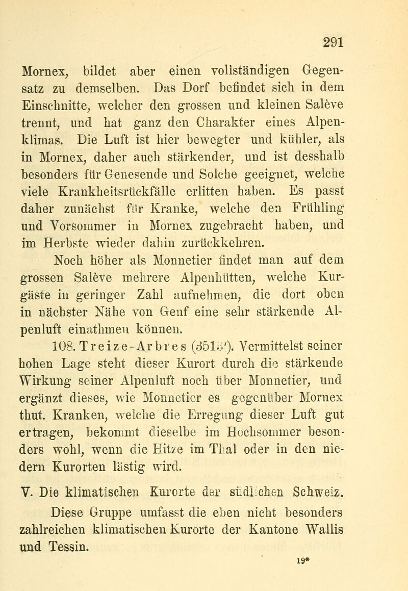 Mornex, bildet aber einen vollständigen Gegen- satz zu demselben. Das Dorf befindet sieb in dem Einschnitte^ welcher den grossen und kleinen Sal6ve trennt^ und hat ganz den Charakter eines Alpen- klimas. Die Luft ist hier bewegter und kühler^ als in Mornex^ daher auch stärkender, und ist desshalb besonders für Genesende und Solche geeignet, welche viele Krankheitsrückfälle erlitten haben. Es passt daher zunächst filr Kranke, welche den Frühling und Vorsommer in Mornex zugebracht haben, und im Herbste wieder dahin zurückkehren. Noch höher als Monnetier findet man auf dem grossen Salöve mehrere Alpenhütten, welche Kur- gäste in geringer Zahl aufnehmen, die dort oben in nächster Nähe von Genf eine sehr stärkende Al- penluft einathmen können. 108. Treize-Arbres {Sbhy'), Vermittelst seiner hohen Lage steht dieser Kurort durch die stärkende Wirkung seiner Alpenluft noch über Monnetier, und ergänzt dieses, wie Monnetier es gegenüber Mornex thut. Kranken, welche die Erregung dieser Luft gut ertragen, bekommt dieselbe im Hochsommer beson- ders wohl, wenn die Hitze im Thal oder in den nie- dern Kurorten lästig wird. V. Die klimatischen Kurorte der stdiichen Schweiz. Diese Gruppe umfasst die eben nicht besonders zahlreichen klimatischen Kurorte der Kantone Wallis und Tessin. 19*