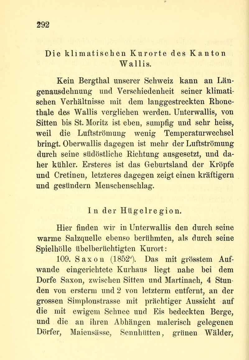 Die klimatischen Kurorte des Kanton Wallis. Kein Bergthal unserer Schweiz kann an Län- genausdehnung und Verschiedenheit seiner klimati- schen Verhältnisse mit dem langgestreckten Rhone- thale des Wallis verglichen werden. Unterwallis, von Sitten bis St. Moritz ist eben, sumpfig und sehr heiss, weil die Luftströmung wenig Temperaturwechsel bringt. Oberwallis dagegen ist mehr der Luftströmung durch seine südöstliche Richtung ausgesetzt, und da- her kühler. Ersteres ist das Geburtsland der Kröpfe und Cretinen, letzteres dagegen zeigt einen kräftigern und gesundem Menschenschlag. In der Hügelregion. Hier finden wir in Unterwallis den durch seine warme Salzquelle ebenso berühmten, als durch seine Spielhölle übelberüchtigten Kurort: 109. Saxon (1852'). Das mit grösstem Auf- wände eingerichtete Kurhaus liegt nahe bei dem Dorfe Saxon, zwischen Sitten und Martinach, 4 Stun- den von ersterm und 2 von letzterm entfernt, an der grossen Simplonstrasse mit prächtiger Aussicht auf die mit ewigem Schnee und Eis bedeckten Berge, und die an ihren Abhängen malerisch gelegenen Dörfer, Maiensässe, Sennhütten, grünen Wälder,