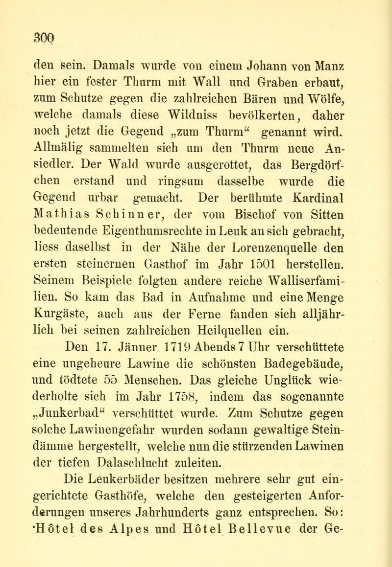 3G0 den sein. Damals wurde von einem Johann von Manz hier ein fester Thurm mit Wall und Graben erbaut, zum Schutze gegen die zahlreichen Bären und Wölfe, welche damals diese Wildniss bevölkerten, daher noch jetzt die Gegend „zum Thurm genannt wird. Allmälig sammelten sich um den Thurm neue An- siedler. Der Wald wurde ausgerottet, das Bergdörf- chen erstand und ringsum dasselbe wurde die Gegend urbar gemacht. Der berühmte Kardinal Mathias S c h i n n e r, der vom Bischof von Sitten bedeutende Eigenthumsrechte in Leuk an sich gebracht, Hess daselbst in der Nähe der Lorenzenquelle den ersten steinernen Gasthof im Jahr 1501 herstellen. Seinem Beispiele folgten andere reiche Walliserfami- lien. So kam das Bad in Aufnahme und eine Menge Kurgäste, auch aus der Ferne fanden sich alljähr- lich bei seinen zahlreichen Heilquellen ein. Den 17. Jänner 1719 Abends? Uhr verschüttete eine ungeheure Lawine die schönsten Badegebäude, und tödtete 55 Menschen. Das gleiche Unglück wie- derholte sich im Jahr 1758, indem das sogenannte „Junkerbad verschüttet wurde. Zum Schutze gegen solche Lawinengefahr wurden sodann gewaltige Stein- dämme hergestellt, welche nun die stürzenden Lawinen der tiefen Dalaschlucht zuleiten. Die Leukerbäder besitzen mehrere sehr gut ein- gerichtete Gasthöfe, welche den gesteigerten Anfor- derungen unseres Jahrhunderts ganz entsprechen. So: •Hotel des Alpes und Hotel Bellevue der Ge-