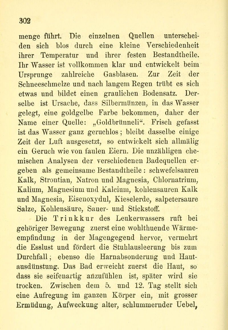 menge führt. Die einzelnen Quellen unterschei- den sich blos durch eine kleine Verschiedenheit ihrer Temperatur und ihrer festen Bestandtheile. Ihr Wasser ist vollkommen klar und entwickelt beim Ursprünge zahlreiche Gasblasen. Zur Zeit der Schneeschmelze und nach langem Kegen trübt es sich etwas und bildet einen graulichen Bodensatz. Der- selbe ist Ursache, dass Silbermünzen^ in das Wasser gelegt, eine goldgelbe Farbe bekommen, daher der Name einer Quelle: „Goldbrünneli. Frisch gefasst ist das Wasser ganz geruchlos; bleibt dasselbe einige Zeit der Luft ausgesetzt, so entwickelt sich allmälig ein Geruch wie von faulen Eiern. Die unzähligen che- mischen Analysen der verschiedenen Badequellen er- geben als gemeinsame Bestandtheile : schwefelsauren Kalk, Strontian, Natron und Magnesia, Chlornatrium, Kalium, Magnesium und Kalcium, kohlensauren Kalk und Magnesia, Eisenoxydul, Kieselerde, salpetersaure Salze, Kohlensäure, Sauer- und Stickstoff. Die Trinkkur des Leukerwassers ruft bei gehöriger Bewegung zuerst eine wohlthuende Wärme- empfindung in der Magengegend hervor, vermehrt die Esslust und fördert die Stuhlausleerung bis zum Durchfall; ebenso die Harnabsonderung und Haut- ausdünstung. Das Bad erweicht zuerst die Haut, so dass sie seifeuartig anzufühlen ist, später wird sie trocken. Zwischen dem 5. und 12. Tag stellt sich eine Aufregung im ganzen Körper ein, mit grosser Ermüdung, Aufweckung alter, schlummernder Uebel,