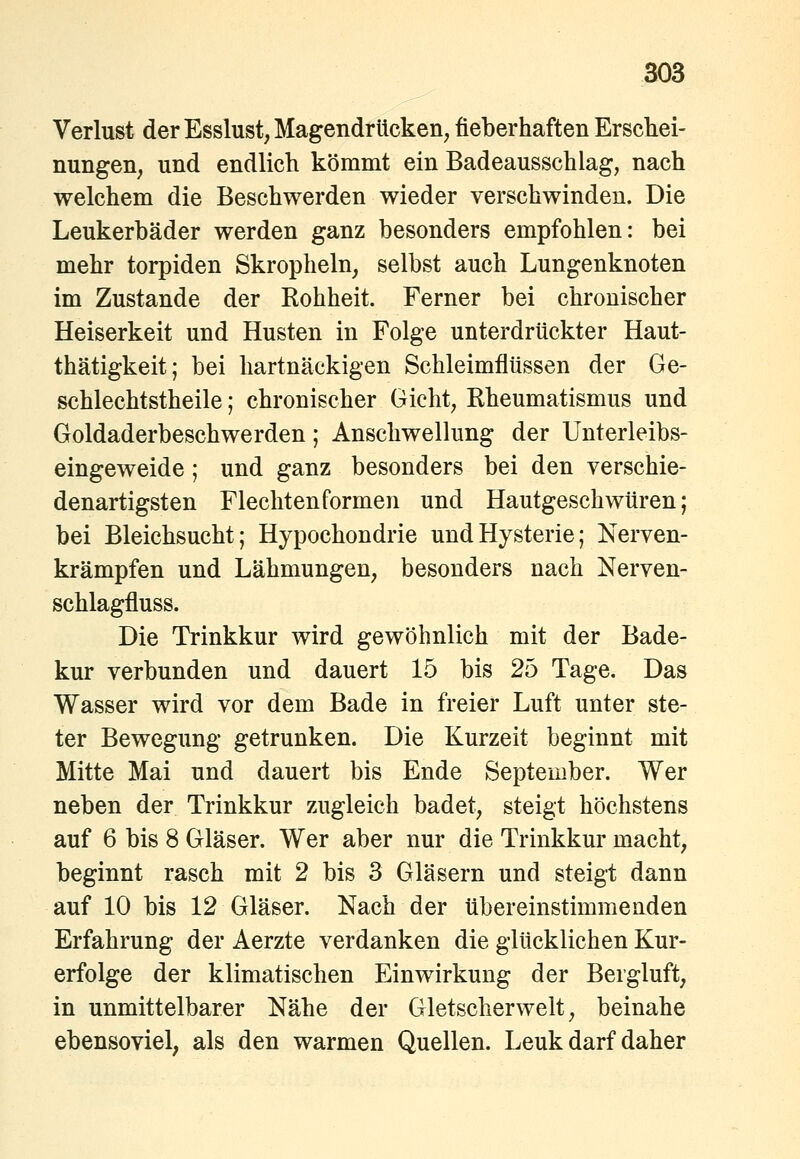 Verlust der Esslust, Magendrücken, fieberhaften Erschei- nungen, und endlich kömmt ein Badeausschlag, nach welchem die Beschwerden wieder verschwinden. Die Leukerbäder werden ganz besonders empfohlen: bei mehr torpiden Skropheln, selbst auch Lungenknoten im Zustande der Kohheit. Ferner bei chronischer Heiserkeit und Husten in Folge unterdrückter Haut- thätigkeit; bei hartnäckigen Schleimflüssen der Ge- schlechtstheile; chronischer Gicht, Rheumatismus und Goldaderbeschwerden; Anschwellung der Unterleibs- eingeweide ; und ganz besonders bei den verschie- denartigsten Flechten formen und Hautgeschwtiren; bei Bleichsucht; Hypochondrie und Hysterie; Nerven- krämpfen und Lähmungen, besonders nach Nerven- schlagfluss. Die Trinkkur wird gewöhnlich mit der Bade- kur verbunden und dauert 15 bis 25 Tage. Das Wasser wird vor dem Bade in freier Luft unter ste- ter Bewegung getrunken. Die Kurzeit beginnt mit Mitte Mai und dauert bis Ende September. Wer neben der Trinkkur zugleich badet, steigt höchstens auf 6 bis 8 Gläser. Wer aber nur die Trinkkur macht, beginnt rasch mit 2 bis 3 Gläsern und steigt dann auf 10 bis 12 Gläser. Nach der übereinstimmenden Erfahrung der Aerzte verdanken die glücklichen Kur- erfolge der klimatischen Einwirkung der Bergluft, in unmittelbarer Nähe der Gletscherwelt, beinahe ebensoviel, als den warmen Quellen. Leuk darf daher