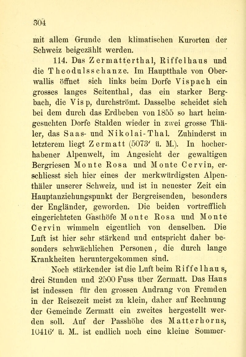 mit allem Grunde den klimatischen Kurorten der Schweiz beigezählt werden. 114. Das Zermatterthal, Riffelhaus und die Theodulsschanze. Im Hauptthale von Ober- wallis öffnet sich links beim Dorfe Vispach ein grosses langes Seitenthal, das ein starker Berg- bach, die Visp, durchströmt. Dasselbe scheidet sich bei dem durch das Erdbeben von 1855 so hart heim- gesuchten Dorfe Stalden wieder in zwei grosse Thä- 1er, das Saas- und Nikolai-Thal. Zuhinderst m letzterem liegt Zermatt (5073' ü. M.). In hocher- habener Alpenwelt, im Angesicht der gewaltigen Bergriesen Monte Rosa und Monte Cervin, er- schliesst sich hier eines der merkwürdigsten Alpen- thäler unserer Schweiz, und ist in neuester Zeit ein Hauptanziehungspunkt der Bergreisenden, besonders der Engländer, geworden. Die beiden vortrefflich eingerichteten Gasthöfe Monte Rosa und Monte Cervin wimmeln eigentlich von denselben. Die Luft ist hier sehr stärkend und entspricht daher be- sonders schwächlichen Personen, die durch lange Krankheiten heruntergekommen sind. Noch stärkender ist die Luft beim Riffelhaus, drei Stunden und 2500 Fuss über Zermatt. Das Haus ist indessen für den grossen Andrang von Fremden in der Reisezeit meist zu klein, daher auf Rechnung der Gemeinde Zermatt ein zweites hergestellt wer- den soll. Auf der Passhöhe des Matt er hör ns, 1Ü416' ü. M.. ist endlich noch eine kleine Sommer-