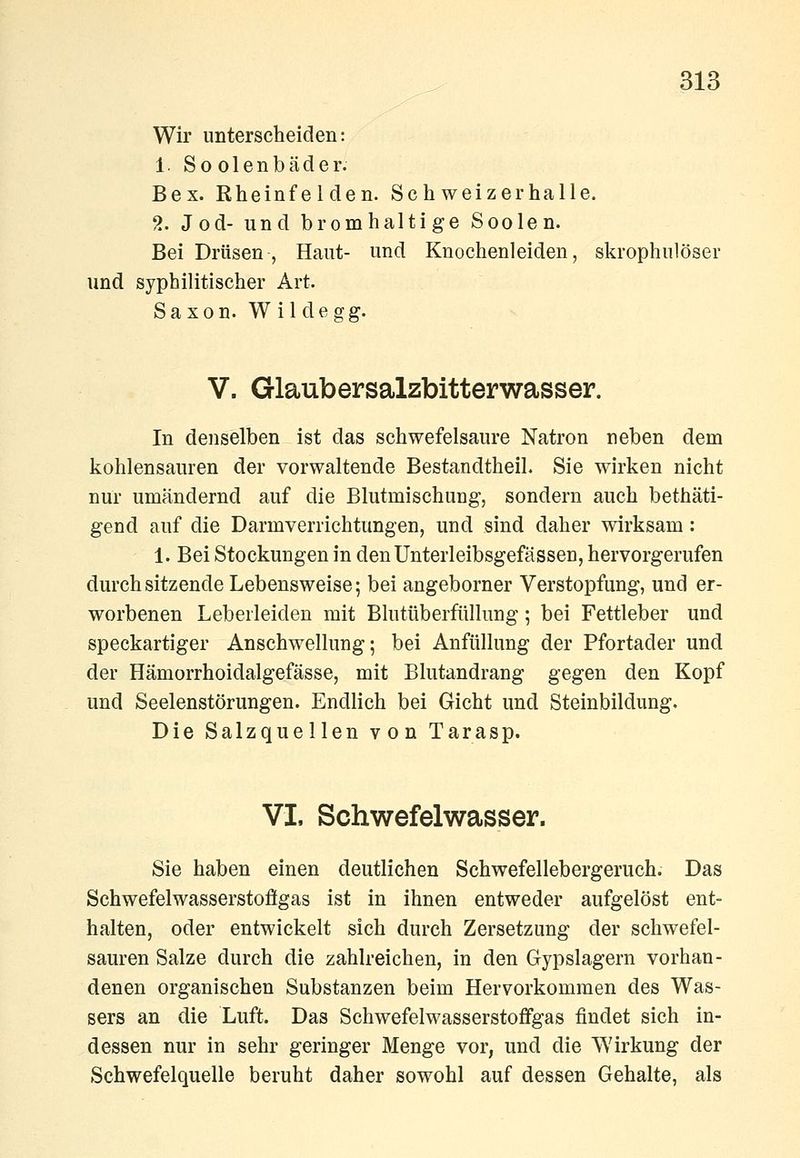 Wir unterscheiden: 1. Soolenbäder. Bex. Rheinfelden. Schweizerhalle. 2. Jod- und bromhaltige Soolen. Bei Drüsen , Haut- und Knochenleiden, skrophulöser und syphilitischer Art. Saxon. Wildegg. V. Glaubersalzbitterwasser. In denselben ist das schwefelsaure Natron neben dem kohlensauren der vorwaltende Bestandtheil. Sie wirken nicht nur umändernd auf die Blutmischung, sondern auch bethäti- gend auf die Darmverrichtungen, und sind daher wirksam : 1. Bei Stockungen in denUnterleibsgefässen, hervorgerufen durchsitzende Lebensweise; bei angeborner Verstopfung, und er- worbenen Leberleiden mit Blutüberfüllung; bei Fettleber und speckartiger Anschwellung; bei Anfüllung der Pfortader und der Hämorrhoidalgefässe, mit Blutandrang gegen den Kopf und Seelenstörungen. Endlich bei Gicht und Steinbildung. Die Salzquellen von Tarasp. VI, Schwefelwasser. Sie haben einen deutlichen Schwefellebergeruch. Das Schwefelwasserstoflgas ist in ihnen entweder aufgelöst ent- halten, oder entwickelt sich durch Zersetzung der schwefel- sauren Salze durch die zahlreichen, in den Gypslagern vorhan- denen organischen Substanzen beim Hervorkommen des Was- sers an die Luft. Das Schwefelwasserstoffgas findet sich in- dessen nur in sehr geringer Menge vor, und die Wirkung der Schwefelquelle beruht daher sowohl auf dessen Gehalte, als