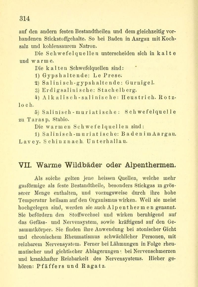 auf den andern festen Bestandtheilen und dem gleichzeitig vor- handenen Stickstoffgehalte. So bei Baden in Aargau mit Koch- salz und kohlensaurem Natron. Die Schwefelquellen unterscheiden sich in kalte und warme. Die kalten Schwefelquellen sind: 1) Gypshaltende: Le Prese. 2) Salinisch-gypshaltende: Gurnigel. 3) Erdigsalinische: Stachelberg. 4) Alkalisch-salinische: Heustrich. Rotz- loch. 5) Salinisch-muriat i sehe : Schwefelquelle zu Tarasp. Stabio. Die warmen Schwefelquellen sind: 1) Salinisch-muriat ische: Baden imAargau. Lavey. Schinznach. Unterhallau. VII. Warme Wildbäder oder Alpenthermen. Als solche gelten jene heissen Quellen, welche mehr gasförmige als feste Bestandtheile, besonders Stickgas m grös- serer Menge enthalten, und vorzugsweise durch ihre hohe Temperatur heilsam auf den Organismus wirken. Weil sie meist hochgelegen sind, werden sie auch Alpenther m en genannt. Sie befördern den Stoffwechsel und wirken beruhigend auf das Gefäss- und Nervensystem, sowie kräftigend auf den Ge- sammtkörper. Sie finden ihre Anwendung bei atonischer Gicht und chronischem Rheumatismus schwächlicher Personen, mit reizbarem Nervensystem. Ferner bei Lähmungen in Folge rheu- matischer und gichtifccher Ablagerungen- bei Nervenschmerzen und krankhafter Reizbarkeit des Nervensystems. Hieher ge- hören: Pfäffers und Ragatz.