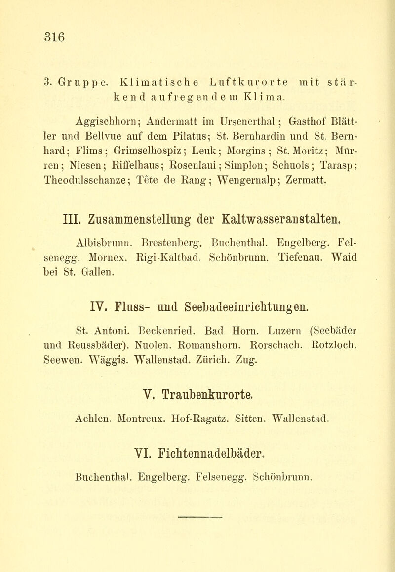 O.Gruppe. Klimatische Luftkurorte mit stär- kend aufregendem Klima. Aggischhorn; Andermatt im Ursenerthal; Gasthof Blätt- ler und Bellvue auf dem Pilatus; St. Bernhardin und St. Bern- hard; Flims; Grimselhospiz; Leuk; Morgins ; St. Moritz; Mur- ren ; Niesen; Riffelhaus; Rosenlaui; Simplon; Schuols; Tarasp; Theodulsschanze; Tete de Rang; Wengernalp; Zermatt. III. Zusammenstelluiig der Kaltwasser an stalten. Albisbrunn. Brestenlberg. Buchenthal. Engelberg. Fel- senegg. Mornex. Rigi-Kaltbad. Schönbrunn. Tiefenau. Waid bei St. Gallen. IV. Fluss- und Seebadeeinriclitungen. St. Antoni. Beckenried. Bad Hörn. Luzern (Seebäder und Reussbäder). Nuolen. Romaushorn. Rorschach. Rotzloch. Seewen. Wäggis. Wallenstad. Zürich. Zug. V. Traubenkurorte. Aehlen. Montreux. Hof-Ragatz. Sitten. Wallenstad. VI. Fichtennadelbäder. Buchenthal. Engelberg. Felsenegg. Schönbrunn.
