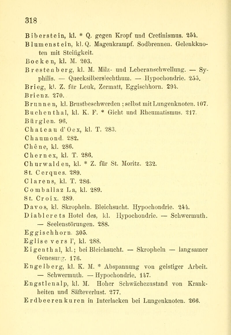 Bib erste in, kl. * Q. gegen Kropf und Cretinismus. 254. Blumenstein, kl.Q. Magenkrampf. Sodbrennen. Gelenkkno- ten mit Steifigkeit. Bocken, kl. M. 203. Brestenberg, kl. M. Milz- und Leberanschwellung. — Sy- philis. — Quecksilbersiechthum. — Hypochondrie. 255. Brieg, kl. Z. für Lenk, Zermatt, Eggischhorn. 294. Brienz. 270. Brunnen, kl. Brustbeschwerden ; selbst mit Lungenknoten. i07. Buchen thal, kl. K. F. * Gicht und Rheumatismus. 217. Bürglen. 96. Chateau d'Oex, kl. T. 283. Chaumond. 282. Chene, kl. 286. Chernex, kl. T. 286. Churwalden, kl. * Z. für St. Moritz. 232. St. Cerques. 289. Ciarens, kl. T. 286. Comballaz La, kl. 289. St. Croix. 289. Davos, kl. Skropheln. Bleichsucht. Hypochondrie. 244. Diablerets Hotel des, kl. Hypochondrie. — Schwermuth. — Seelenstörungen. 288. Eggischhorn. 305. Eglise vers V, kl. 288. Eigenthal, kl.; bei Bleichsucht. — Skropheln — langsamer Genesung. 176. Engelberg, kl. K. M. * Abspannung von geistiger Arbeit. — Schwermuth. — Hypochondrie. 147. Engstlenalp, kl. M. Hoher Schwächezustand von Krank- heiten und Säfteverlust. 277. Erdbeerenkuren in luterlacken bei Lungenknoten. 266.
