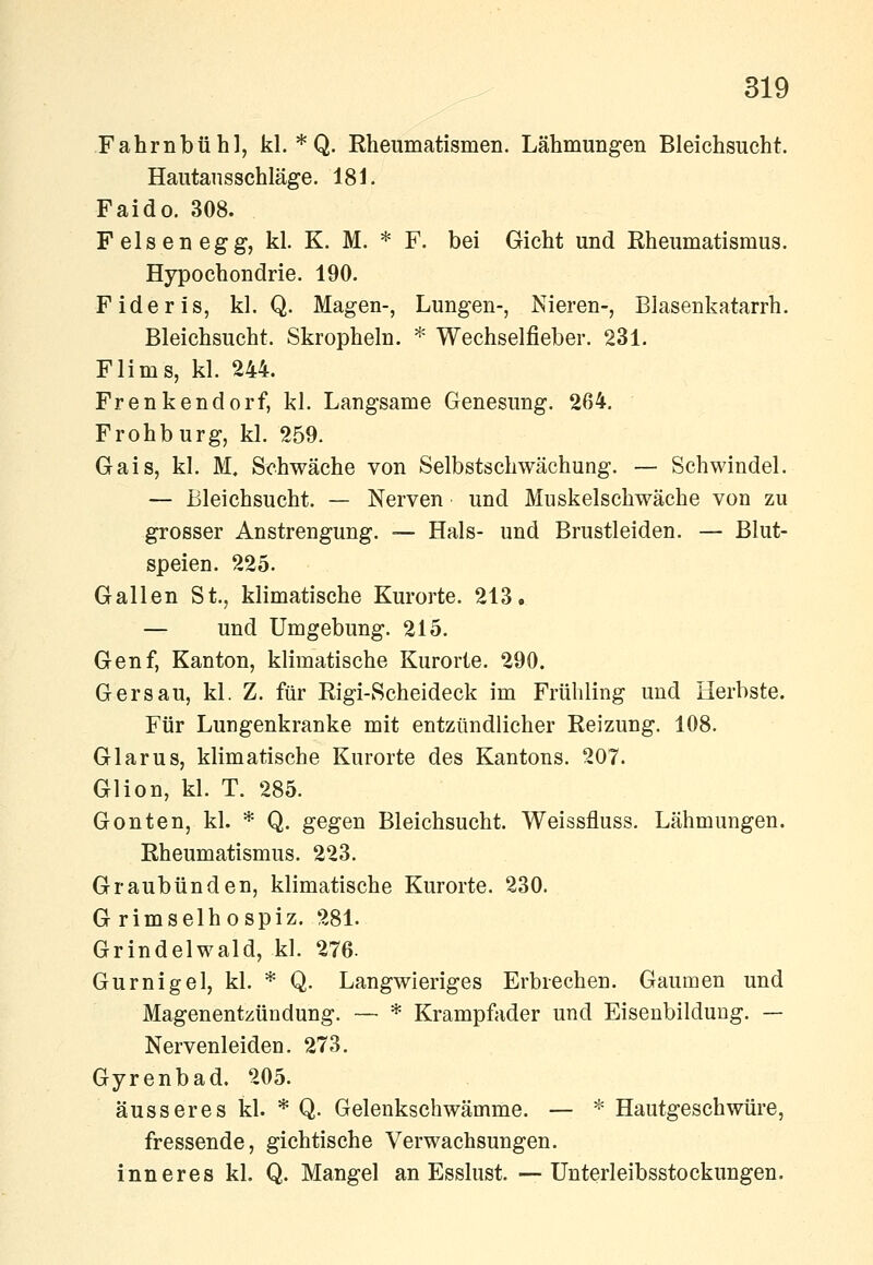 kl. * Q. Rheumatismen. Lähmungen Bleichsucht. Hautansschläge. 181. Faido. 308. Felsen egg, kl. K. M. * F. bei Gicht und Rheumatismus. Hypochondrie. 190. Fideris, kl. Q. Magen-, Lungen-, Nieren-, Blasenkatarrh. Bleichsucht. Skropheln. * Wechselfieber. 231. Flims, kl. 244. Frenkendorf, kl. Langsame Genesung. 264. Frohburg, kl. 259. Gais, kl. M. Schwäche von Selbstschwächung. — Schwindel. — Bleichsucht. — Nerven und Muskelschwäche von zu grosser Anstrengung. — Hals- und Brustleiden. — Blut- speien. 225. Gallen St., klimatische Kurorte. 213. — und Umgebung. 215. Genf, Kanton, klimatische Kurorte. 290. Gersau, kl. Z. für Rigi-Scheideck im Frühling und Herbste. Für Lungenkranke mit entzündlicher Reizung. 108. Glarus, klimatische Kurorte des Kantons. 207. Glion, kl. T. 285. Gonten, kl. * Q. gegen Bleichsucht. Weissfluss. Lähmungen. Rheumatismus. 223. Graubünden, klimatische Kurorte. 230. G rimselhospiz. 281. Grindelwald, kl. 276. Gurnigel, kl. * Q. Langwieriges Erbrechen. Gaumen und Magenentzündung. — * Krampfader und Eiseubilduug. — Nervenleiden. 273. Gyrenbad. 205. äusseres kl. * Q. Gelenkschwämme. — * Hautgeschwüre, fressende, gichtische Verwachsungen, inneres kl. Q. Mangel an Esslust. •—Unterleibsstockungen.