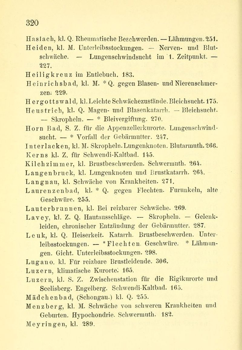 Haslach, kl. Q. Rheumatische Besehwerden. —Lähmungen.251. Heiden, kl. M. Unterleibsstockungen. — Nerven- und Blut- schwäche. — Lungenschwindsucht im'l. Zeitpunkt. — 227. Heiligkreuz im Entlebuch. 183. Heinrichsbad, kl. M. * Q. gegen Blasen- und Nierenschmer- zen; 229. Hergottswald, kl. Leichte Schwächezustände. Bleichsucht. 175. Heustrich, kl. Q. Magen- und Blasenkatarrh. —Bleichsucht. — Skropheln. — * Bleivergiftung. 270. Hörn Bad, S. Z. für die Appenzellerkurorte. Lungenschwind- sucht. — * Vorfall der Gebärmutter. 247. Tnterlacken, kl. M. Skropheln.Lungenknoten. Blutarmuth.266. Kerns kl. Z. für Schwendi-Kaltbad. 145. Kilchzimmer, kl. Brustbeschwerden. Schwermuth. 264. Langenbruck, kl. Lungenknoten und Brustkatarrh. 264, Langnau, kl. Schwäche von Krankheiten. 271. Laurenzenbad, kl. * Q. gegen Flechten. Furunkeln, alte Geschwüre. 255. Lauterbrunnen, kl. Bei reizbarer Schwäche. 269. Lavey, kl. Z. Q. Hautausschläge. — Skropheln. — Gelenk- leiden, chronischer Entzündung der Gebärmutter. 287. Leuk, kl. Q. Heiserkeit. Katarrh. Brustbeschwerden. Unter- leibsstockungen. — * Flechten. Geschwüre. * Lähmun- gen. Gicht. Unterleibsstockungen. 298. Lugano, kl. Für reizbare Brustleidende. 306. Luzern, klimatische Kurortel 165. Luzern, kl. S. Z. Zwischenstation für die Rigikurorte und Seelisberg. Engelberg. Schwendi-Kaltbad. 165. Mädchenbad, (Schongau.) kl. Q. 255. Menzberg, kl. M. Schwäche von schweren Krankheiten und Geburten. Hypochondrie. Schwermuth. 182. Meyringen, kl. 289.