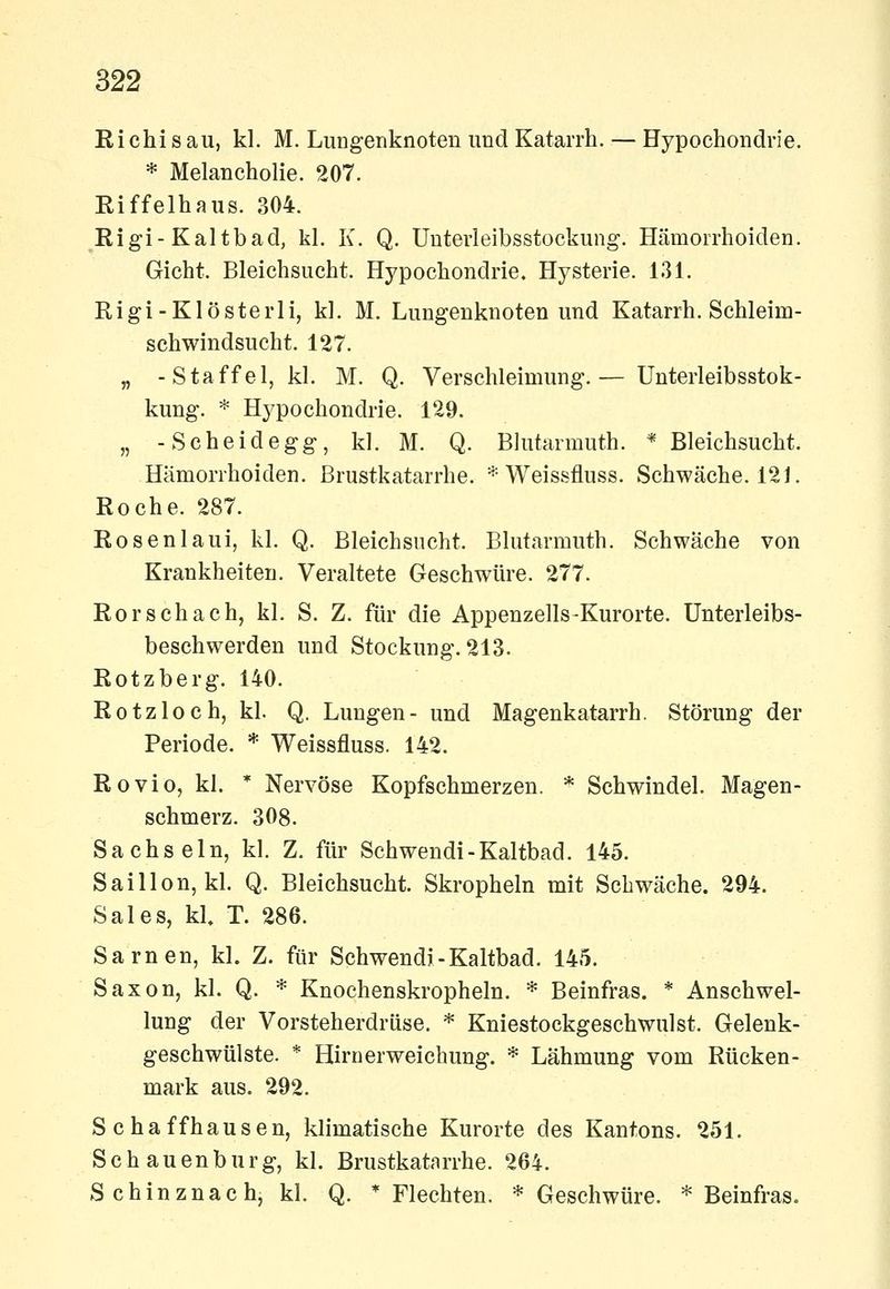 Ei Chi s au, kl. M. Lungenknoten und Katarrh. — Hypochondrie. * Melancholie. 207. Riffelhaus. 304. Rigi-Kaltbad, kl. K. Q. Uuterleibsstockung. Hämorrhoiden. Gicht. Bleichsucht. Hypochondrie. Hysterie. 131. Rigi-Klösterli, kl. M. Lungenknoten und Katarrh. Schleiro- sch windsucht. 127. „ -Staffel, kl. M. Q. Verschleimung.— Unterleibsstok- kung. * Hj^pochondrie. 129. „ -Scheidegg, kl. M. Q. Blutarmuth. * Bleichsucht. Hämorrhoiden. Brustkatarrhe. * Weissfluss. Schwäche. 121. Roche. 287. Rosenlaui, kl. Q. Bleichsucht. Blutarmuth. Schwäche von Krankheiten. Veraltete Geschwüre. 277. Rorschach, kl. S. Z. für die Appenzells-Kurorte. Unterleibs- beschwerden und Stockung. 213. Rotzberg. 140. Rotzloch, kl. Q. Lungen- und Magenkatarrh. Störung der Periode. * Weissfluss. 142. Rovio, kl. * Nervöse Kopfschmerzen. * Schwindel. Magen- schmerz. 308. Sachsein, kl. Z. für Schwendi-Kaltbad. 145. Saillon, kl. Q. Bleichsucht. Skropheln mit Schwäche. 294. Sales, kl. T. 286. Sarnen, kl. Z. für Schwendi-Kaltbad. 145. Saxon, kl. Q. * Knochenskropheln. * Beinfras. * Anschwel- lung der Vorsteherdrüse. * Kniestoekgeschwulst. Gelenk- geschwülste. * Hirnerweichung. * Lähmung vom Rücken- mark aus. 292. Schaffhausen, klimatische Kurorte des Kantons. 251. Schauenburg, kl. Brustkatnrrhe. 264. Schinznach, kl. Q. * Flechten. * Geschwüre. * Beinfras.