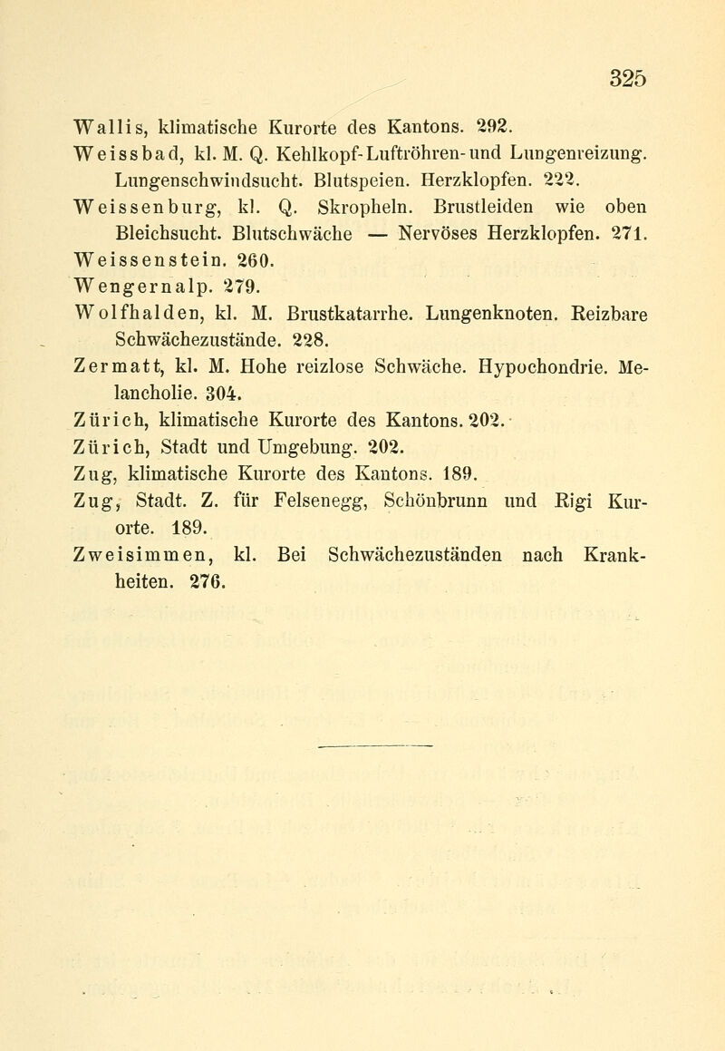 Wallis, klimatische Kurorte des Kantons. 292. Weissbad, kl. M. Q. Kehlkopf-Luftröhren-und LuDgenreizung. Lungenschwindsucht. Blutspeien. Herzklopfen. 222. Weissen bürg, kl. Q. Skropheln. Brustleiden wie oben Bleichsucht. Blutschwäche — Nervöses Herzklopfen. 271. Weissenstein. 260. Wengernalp. 279. Wolfhalden, kl. M. Brustkatarrhe. Lungenknoten. Reizbare Schwächezustände. 228. Z er matt, kl. M. Hohe reizlose Schwäche. Hypochondrie. Me- lancholie. 304. Zürich, klimatische Kurorte des Kantons. 202. Zürich, Stadt und Umgebung. 202. Zug, klimatische Kurorte des Kantons. 189. Zug, Stadt. Z. für Felsenegg, Schönbrunn und Rigi Kur- orte. 189. Zweisimmen, kl. Bei Schwächezuständen nach Krank- heiten. 276.