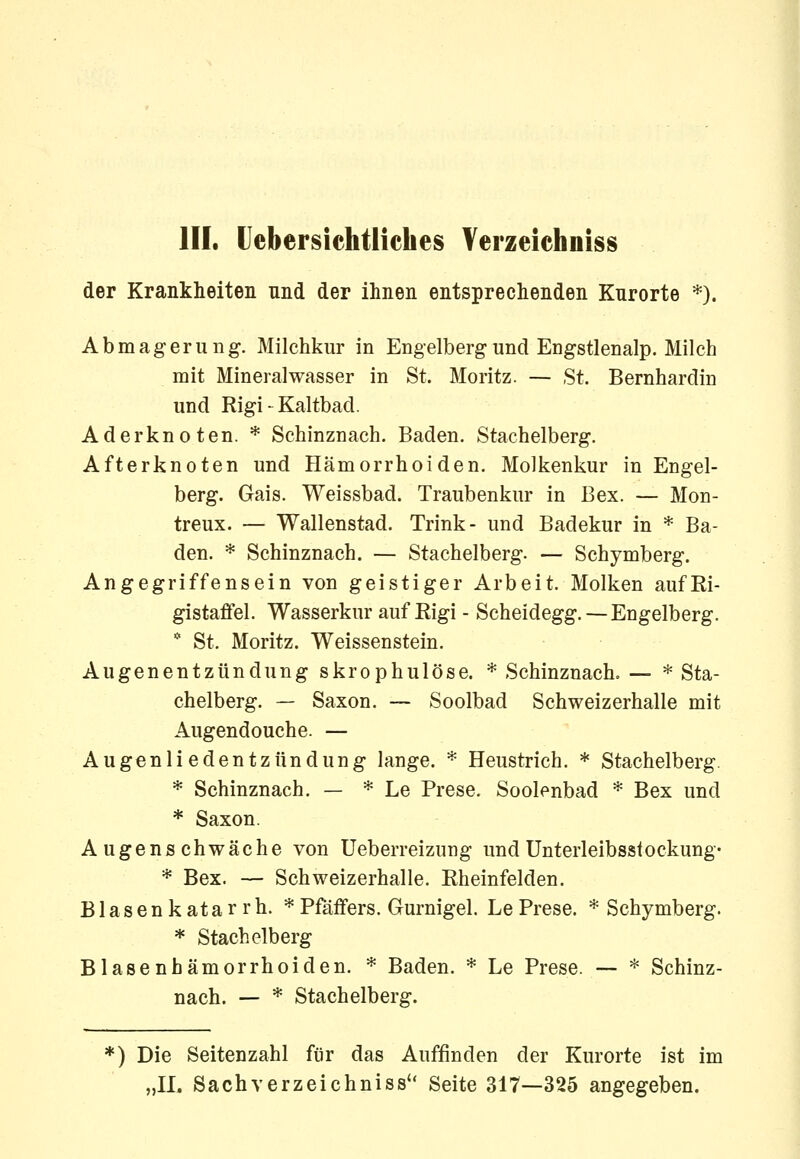 III. Uebersichtliehes Verzeichniss der Krankheiten und der ihnen entsprechenden Knrorte *). Abmagerung. Milchkur in Engelberg und Engstlenalp. Milch mit Mineralwasser in St. Moritz. — St. Bernhardin und Rigi - Kaltbad. Ader knoten. * Schinznach. Baden. Stachelberg. Afterknoten und Hämorrhoiden. Molkenkur in Engel- berg. Gais. Weissbad. Traubenkur in Bex. — Mon- treux. — Wallenstad. Trink- und Badekur in * Ba- den. * Schinznach. — Stachelberg. — Schymberg. Angegriffensein von geistiger Arbeit. Molken aufEi- gistaflfel. Wasserkur auf Eigi - Scheidegg. — Engelberg. * St. Moritz. Weissenstein. Augenentzündung skrophulöse. * Schinznach. — * Sta- chelberg. — Saxon. ~ Soolbad Schweizerhalle mit Augendouche. — Augenliedentzündung lange. * Heustrich. * Stachelberg. * Schinznach. — * Le Prese. Soolenbad * Bex und * Saxon. Augenschwäche von Ueberreizung und Unterleibsstockung- * Bex. — Schweizerhalle. Rheinfelden. Blasenkatarrh. *Pfäffers. Gurnigel. LePrese. * Schymberg. * Stachelberg Blasenhämorrhoiden. * Baden. * Le Prese. — * Schinz- nach. — * Stachelberg. *) Die Seitenzahl für das Auffinden der Kurorte ist im „II. Sachverzeichniss Seite 317—325 angegeben.