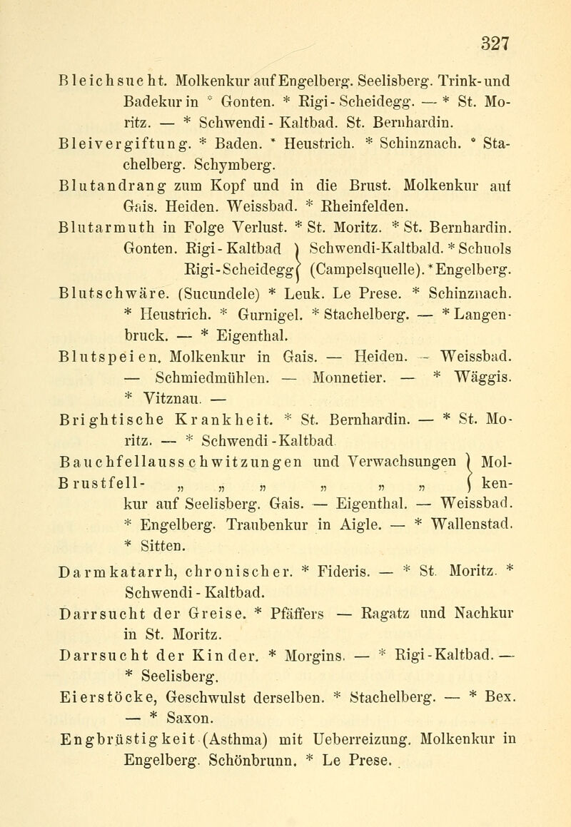 Bleichsucht. Molkenkiir auf Engelbert- Seelisberg. Trink-und Badekur in  Gonten. * Eigi-Scheidegg. —* St. Mo- ritz. — * Schwendi - Kaltbad. St. Beriihardin. Bleivergiftung. * Baden. * Heustrieh. * Schinznach. * Sta- chelberg. Sehymberg. Blutandrang zum Kopf und in die Brust. Molkenkur aui Gais. Heiden. Weissbad. * Eheinfelden. Blutarmuth in Folge Verlust. * St. Moritz. * St. Bernhardin. Gonten. Kigi-Kaltbad ) Schwendi-Kaltbald. * Schuols Rigi-Scheidegg| (Campeisquelle). * Engelberg. Blutschwäre, (Sucundele) * Leuk. Le Prese. * Schinznach. * Heustrich. * Gurnigel. * Stachelberg. — * Langen- brück. — * Eigenthal. Blutspeien. Molkenkur in Gais. — Heiden. - Weissbad. — Schmiedmühlen. — Monnetier. — * Wäggis. * Vitznau. — Brightische Krankheit. * St. Bernhardin. — * St. Mo- ritz. — * Schwendi-Kaltbad Bauchfellausschwitzungen und Verwachsungen ) Mol- Brustfell- „ „ „ „ „ „ ) ken- kur auf Seelisberg. Gais. — Eigenthal. — Weissbad. * Engelberg. Traubenkur in Aigle. — * Wallenstad. * Sitten. Darmkatarrh, chronischer. * Fideris. — * St. Moritz. * Schwendi - Kaltbad. Darrsucht der Greise. * Pfäffers — Ragatz und Nachkur in St. Moritz. Darrsucht der Kinder. * Morgins, — * Rigi-Kaltbad.— * Seelisberg. Eierstöcke, Geschwulst derselben. * Stachelberg. — * Bex. — * Saxon. Engbrüstigkeit (Asthma) mit Ueberreizung, Molkenkur in Engelberg. Schönbrunn. * Le Prese. .