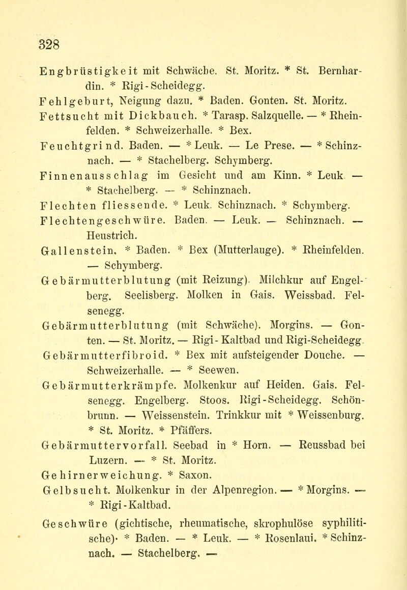 Engbrüstigkeit mit Schwache. St. Moritz. * St. Bernhar- din. * Eigi - Scheidegg. Fehlgeburt, Neigung dazu. * Baden. Gonten. St. Moritz. Fettsucht mit Dickbauch. * Tarasp. Salzquelle.— * Rhein- felden. * Schweizerhalle. * Bex. Feuchtgrind. Baden. — * Leuk. — Le Prese. — * Schinz- nach. — * Stachelberg. Schymberg. Finnen au sschlag im Gesicht und am Kinn. * Leuk. — * Stat'helberg. — * Schinznach. Flechten fliessende. * Leuk. Schinznach. * Schymberg. Flechtengeschwüre, Baden. — Leuk. — Schinznach. — Heustrich. Gallenstein. * Baden. * Bex (Mutterlauge). * Eheinfelden. — Schymberg. Gebärmutterblutung (mit Reizung). Milchkur auf Engel- berg. Seelisberg. Molken in Gais. Weissbad. Fel- senegg. Gebärmutterblutung (mit Schwäche). Morgins. — Gon- ten. — St. Moritz. — Rigi- Kaltbad und Rigi-Scheidegg. Gebärmutterfibroid. * Bex mit aufsteigender Douche. — Schweizerhalle. — * Seewen. Gebärmutterkrämpfe. Molkenkur auf Heiden. Gais. Fel- senegg. Engelberg. Stoos. Rigi-Scheidegg. Schön- brunn. — Weissenstein. Trinkkur mit * Weissenburg. * St. Moritz. * Pfäfifers. Gebärmuttervorfall. Seebad in * Hörn. — Reussbad bei Luzern. — * St. Moritz. Gehirnerweichung. * Saxon. Gelbsucht. Molkenkur in der Alpenregion.— * Morgins. — * Rigi-Kaltbad. Geschwüre (gichtische, rheumatische, ski-ophulöse syphiliti- sche)- * Baden. — * Leuk. — * Rosenlaui. * Schinz- nach. — Stachelberg. —