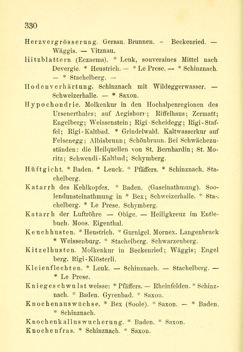 Herzvergrösserung. Gersau. Brunnen. - Beckenried. — Wäggis. — Vitznau. Hitzblattern (Eczaema). * Lenk, souveraines Mittel nach Devergie. * Heustrich. — * Le Prese. — * Schinznach. — * Stachelberg. — Ho den Verhärtung. Schinznach mit Wildeggerwasser. — Schweizerhalle. — * Saxon. Hypochondrie. Molkenkur in den Hochalpenregionen des Ursenerthales; auf Aegishori^; Eiffelhaus; Zermatt; Engelberg; Weissenstein; Eigi ■ Scheidegg; Eigi-Staf- fel; Eigi-Kaltbad. * Grindelwald. Kaltwasserkur auf Felsenegg; Albisbrunn; Schönbruun. Bei Schwächezu- ständen: die Heilquellen von St. Bernhardin; St. Mo- ritz; Schwendi-Kaltbad; Schymberg. Hüftgicht. * Baden. * Leuck. * Pfäfifers. * Schinznach. Sta- chelberg. Katarrh des Kehlkopfes. * Baden. (Gaseinathmung). Soo- lendunsteinathmung in * Bex; Schweizerhalle. * Sta-. chelberg. * Le Prese. Schymberg. Katarrh der Luftröhre — Obige. — Heiligkreuz im Entle- buch. Moos. Eigenthal. Keuchhusten. * Heustrich. ^ Gurnigel. Mornex. Langenbruck * WeisscDburg. * Stachelberg. Schwarzenberg. Kitzelhusten. Molkenkur in Beckenried; Wäggis; Engel berg. Rigi-Klösterli. Kleien flechten. * Leuk. — Schinznach. ~ Stachelberg. — * Le Prese. Kniegeschwulst weisse: *Pfäffers. — Eheinfelden. ^ Schinz- nach. ^ Baden. Gyrenbad. '^ Saxon. Knochenauswüchse. * Bex (Soole). * Saxon. — * Baden. * Schinznach. Knochenkalluswucherung. * Baden. * Saxon. Knochenfras. * Schinznach. * Saxon.