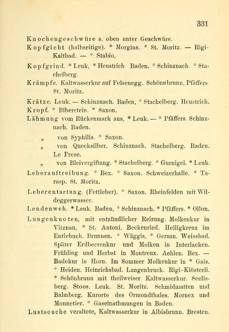 Knochengeschwüre s. oben unter Geschwüre. Kopfgicht (halbseitige). * Morgins. ^ St. Moritz. — Rigi- Kaltbad. — * Stabio. Kopfgrind. * Leuk. * Heiistrich Baden. * Schinznach. * Sta- chelberg. Krämpfe. Kaltwasserkur auf Felsenegg. Schönnbrunn. Pfäffers. St. Moritz. Krätze. Leuk.— Schinznach. Baden. * Stachelberg. Heustrich. Kropf. * Bibergtein. * Saxon. Lähmung vom Rückenmark aus. * Leuk. — * Pfäffers. Schinz- nach. Baden. „ von Syphilis. * Saxon. „ von Quecksilber. Schinznach. Stachelberg. Baden. Le Prese. „ von Bleivergiftung. * Stachelberg. * Gurnigel. * Leuk. Leber auftreibung. * Bex. * Saxon. Schweizerhalle. * Ta- rasp. St. Moritz. Leberentartung. (Fettleber). '^ Saxon. Rheinfelden mitWil- deggerwasser. Lendenweh. * Leuk. Baden. * Schinznach. * Pfäffers. * Ollon, Lungenknoten, mit entzündlicher Reizung. Molkenkur in Vitznau, * St. Antoni. Beckenried. Heiligkreuz im Entlebuch. Brunnen. * Wäggis. * Gersau. Weissbad. Später Erdbeerenkur und Molken in Interlacken. Frühling und Herbst in Montreux. Aehlen. Bex. — Badekur in Hörn. Im Sommer Molkenkur in * Gais. * Heiden. Heinrichsbad. Langenbruck. Rigi-Klösterli. * Schönbrunn mit theilweiser Kaltwasserkur. Seelis- berg. Stoos. Leuk. St. Moritz. Schmidmatten und Balmberg. Kurorte des Ormondthales. Mornex und Monnetier. * Gaseinathmungen in Baden. Lustseuche veraltete, Kaltwasserkur in Albisbrunn. Bresten.