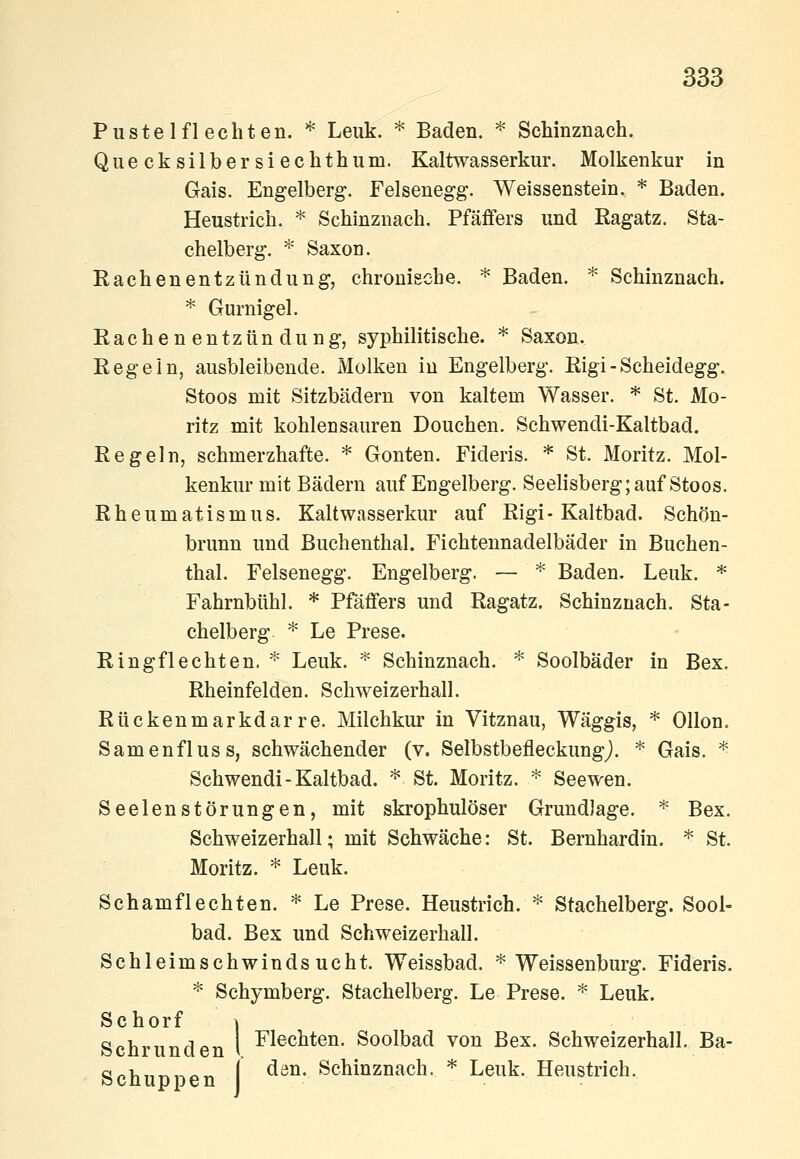 Pustel flechten. *^ Leuk. * Baden. * Schinznach. Quecksilbersiechthum. Kaltwasserkur. Molkenkur in Gais. Engelberg. Felsenegg. Weissenstein. * Baden. Heustrich. * Schinznach. Pfäffers und ßagatz. Sta- chelberg. * Saxon. Eachenentzündung, chronische. * Baden. * Schinznach. * Gurnigel. Rachenentzündung, syphilitische. * Saxon. Kegeln, ausbleibende. Molken in Engelberg. Rigi - Scheidegg. Stoos mit Sitzbädern von kaltem Wasser. * St. Mo- ritz mit kohlensauren Douchen. Schwendi-Kaltbad. Regeln, schmerzhafte. * Gonten. Fideris. * St. Moritz. Mol- kenkur mit Bädern auf Engelberg. Seelisberg; auf Stoos. Rheumatismus. Kaltwasserkur auf Rigi-Kaltbad. Schön- brunn und Buchenthal. Fichtennadelbäder in Buchen- thal. Felsenegg. Engelberg. — ^ Baden. Leuk. * Fahrnbtihl. * Pfäffers und Ragatz. Schinznach. Sta- chelberg ^ Le Prese. Ring flechten. ^ Leuk. ^ Schinznach. * Soolbäder in Bex. Rheinfelden. Schweizerhall. Rückenmarkdarre. Milchkur in Vitznau, Wäggis, * Ollon. Samenfluss, schwächender (v. Selbstbefleckungj. * Gais. * Schwendi-Kaltbad. ^ St. Moritz. ^ Seewen. Seelenstörungen, mit skrophulöser Grundlage. * Bex. Schweizerhall; mit Schwäche: St. Bernhardin. * St. Moritz. * Leuk. Schamflechten. '^ Le Prese. Heustrich. ^ Stachelberg. Sool- bad. Bex und Schweizerhall. Schleimschwindsucht. Weissbad. * Weissenburg. Fideris. * Schymberg. Stachelberg. Le Prese. ^ Leuk. Schorf \ Schrunden I ^^®^^*^^- Soolbad von Bex. Schweizerhall. Ba- Schupnen ^ ^^^' ^^^i^znach. * Leuk. Heustrich.