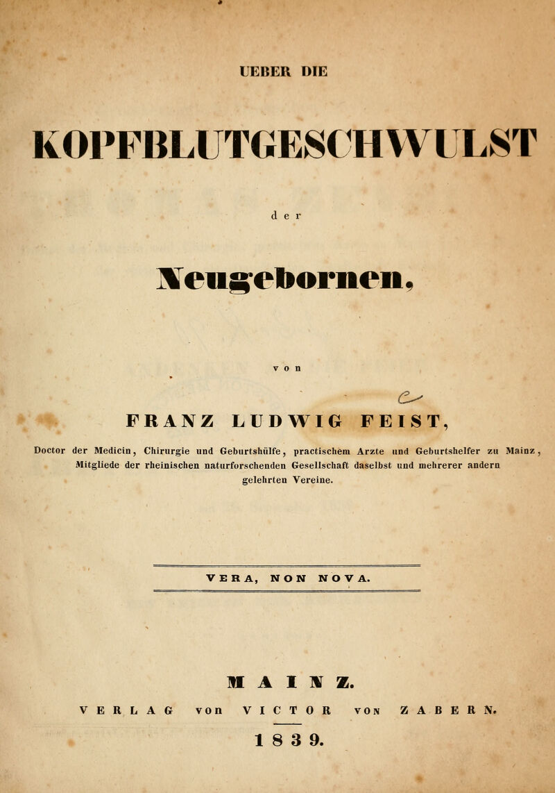 UEBER DIE KOPFBLUTGESCH WULST der Ifi^eugreborneii FRANZ LUDWIG FEIST, Doctor der Medicin, Chirurgie und Geburtshiilfe, practischem Arzte und Geburtshelfer zu Mainz, Mitgliede der rheinischen naturforschenden Gesellschaft daselbst und mehrerer andern gelehrten Vereine. VERA, NON NOVA. n A I mr z. VERLAG von VICTOR von ZABERN.