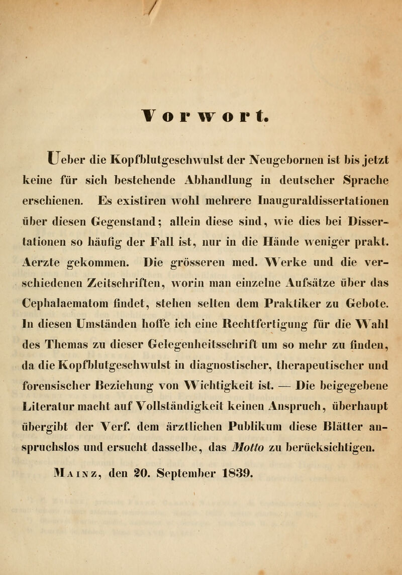 / V o r TT o r t. Lieber die Kopfblutgeschwulst der Neugebornen ist bis jetzt keine für sieh bestehende Abhandlung in deutscher Sprache erschienen. Es existiren wohl mehrere Inauguraldissertationen über diesen Gegenstand; allein diese sind, wie dies bei Disser- tationen so häufig der Fall ist, nur in die Hände weniger prakt. Aerzte gekommen. Die grösseren med. \^^erke und die ver- schiedenen Zeitschriften, worin man einzelne Aufsätze über das Cephalaematom findet, stehen selten dem Praktiker zu Gebote. In diesen Umständen hoffe ich eine Rechtfertigung für die Wahl des Themas zu dieser Gelegenheitsschrift um so mehr zu finden, da die Kopfblutgeschwulst in diagnostischer, therapeutischer und forensischer Beziehung von Wichtigkeit ist. — Die beigegebene Literatur macht auf Vollständigkeit keinen Anspruch, überhaupt übergibt der Verf. dem ärztlichen Publikum diese Blätter an- spruchslos und ersucht dasselbe, das Motto im berücksichtigen. Mainz, den 20. September 1839.