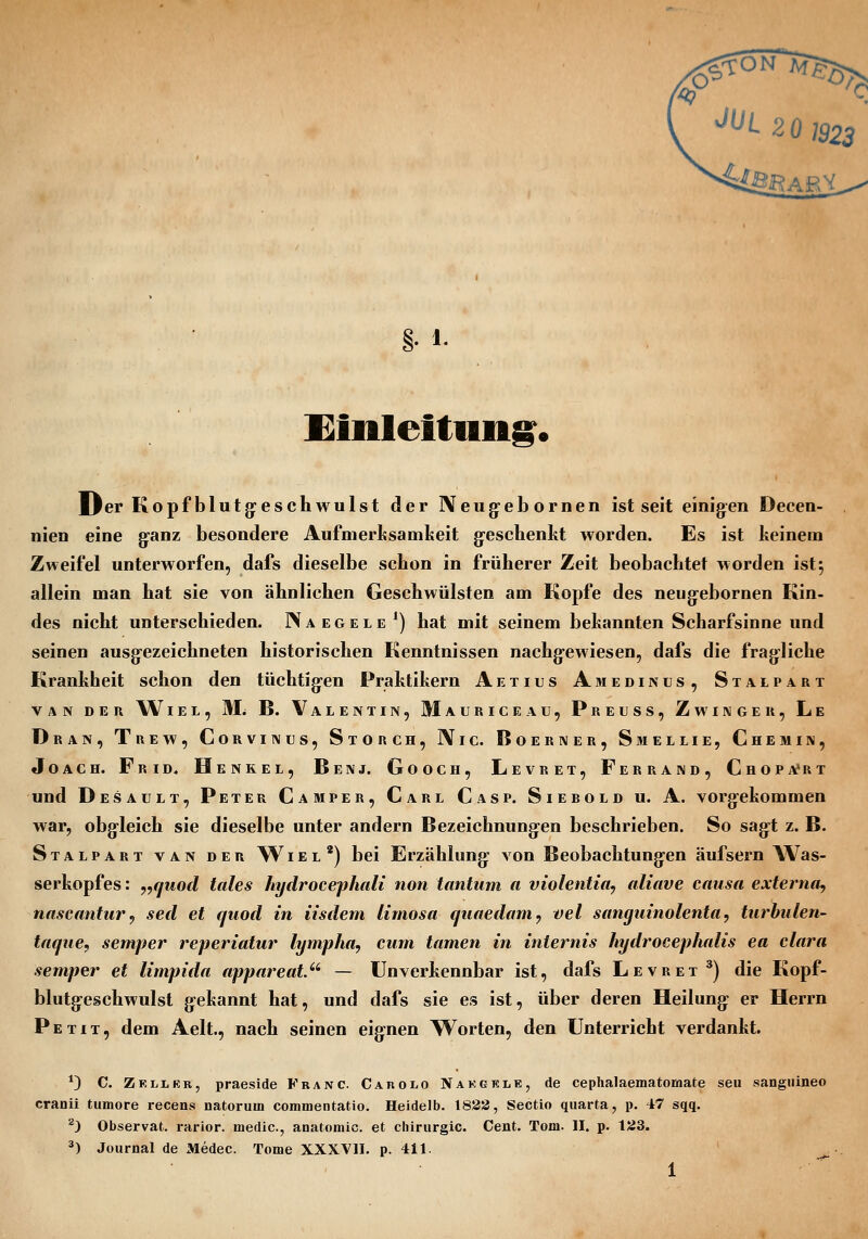 ^^L 20 1923 §• 1. l<iiileitnn§^« iJer Kopfblutg:eschwulst der Neug-ebornen ist seit einigen Decen- nien eine ganz besondere Aufmerksamkeit g-eschenlit worden. Es ist keinem Zweifel unterworfen, dafs dieselbe schon in früherer Zeit beobachtet worden ist5 allein man hat sie von ähnlichen Geschwülsten am Kopfe des neugebornen Kin- des nicht unterschieden. Naegele*) hat mit seinem bekannten Scharfsinne und seinen ausgezeichneten historischen Kenntnissen nachgewiesen, dafs die fragliche Krankheit schon den tüchtigen Praktikern Aetius Amedinus, Stalpart VAN DER WlEL, Mi B. VaLENTIN, MaURICEAU, PrEUSS, ZwINGER, Le Dran, Trew, Corvinus, Storch, IVic. Boerner, Smellie, Chemin, Joach. Frid. Henkel, Benj. Gooch, Levret, Ferrand, Chopa'rt und Desault, Peter Camper, Carl Casp. Siebold u. A. vorgekommen war, obgleich sie dieselbe unter andern Bezeichnungen beschrieben. So sagt z. B. Stalpart van der Wiel') bei Erzählung von Beobachtungen äufsern Was- serkopfes : y,qtiod tales hydrocephali non tantum a violentia, aliave causa externa^ nascantur^ sed et quod in iisdem lirnosa quaedam^ vel sanguinolenta, turbulen- taqiie, semper reperiatur lympha, cum tarnen in internis hydrocephalis ea clara semper et limpida appareat. — Unverkennbar ist, dafs Levret^) die Kopf- blutgeschwulst gekannt hat, und dafs sie es ist, über deren Heilung er Herrn Petit, dem Aelt., nach seinen eignen Worten, den Unterricht verdankt. *D C. Zkllbr, praeside Franc. Carolo Nakgkle, de cephalaematomate seu sangiiineo cranii tumore recens natorum commentatio. Heidelb. 1838, Sectio quarta, p. 47 sqq. ^) Observat. rarior. medic, anatomic. et Chirurgie. Cent. Tom. II. p. 133. ^) Journal de Medec. Tome XXXVII. p. 411.