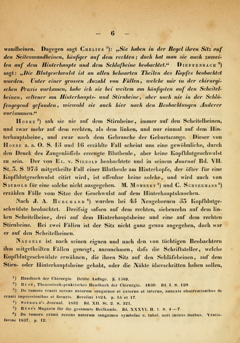 wandbeinen. Dag-eg'en sag-t Chelius *): ^,Sie haben in der Regel ihren Sitz auf den Seitenwandbeinen, häufiger auf dem rechten; doch hat man sie auch zuwei- len auf dem Hinterhaupte und dem Schlafbeine beobachtet.^' Dieffenbach ') sagft: „Die Blutgeschwiilst ist an allen behaarten Theiten des Kopfes beobachtet worden. Unter einer grossen Anzahl von Fällen, ivelche mir in der chirurgi- schen Praxis vorkamen, habe ich sie bei weitem am häufigsten auf den Scheitel- beinen, seltener am Hinterhaupts- und Stirnbeine, aber noch nie in der Schlä- fengegend gefunden, wiewohl sie auch hier nach den Beobachtungen Anderer vorkommen. HoERE*) sah sie nie auf dem Stirnbeine, immer auf den Scheitelbeinen, und zwar mehr auf dem rechten, als dem linken^ und nur einmal auf dem Hin- terhauptsbeine, und zwar nach dem Gebrauche der Geburtszang-e. Dieser von HoERE a. a. O. S. 15 und 16 erzählte Fall scheint uns eine g-ewöhnliche, durch den Druck des Zang^enloffels erzeug-te Islotbeule, aber keine Kopfblutg-eschwulst zu sein. Der von El. v. Siebold beobachtete und in seinem Journal Bd. VII. St. 5. S. 973 mitg-etheilte Fall einer Blutbeole am Hinterkopfe, der öfter für eine Kopfblutgeschwulst citirt wird, ist offenbar keine solche, und wird auch von Siebold für eine solche nicht ausg'cgeben. M. Mombert*) und C. Schneemann^) erzählen Fälle vom Sitze der Geschwulst auf dem Hinterhauptsknochen. Nach J. Ä. B u R c H A n D ^) wurden bei 45 Neug-ebornen 55 Kopfblutg-e- schwülste beobachtet. Dreifsig safsen auf dem rechten, siebenzehn auf dem lin- ken Scheitelbeine, drei auf dem Hinterhauptsbeine und eine auf dem rechten Stirnbeine. Bei zwei Fällen ist der Sitz nicht ganz g^enau angegieben, doch war er auf den Scheitelbeinen. IVaegele ist nach seinen eignen und nach den von tüchtig:en Beobachtern ihm mitgetheilten Fällen g^eneig-t, anzunehmen, dafs die Schriftsteller, welche Kopfblutg-eschwülste erwähnen, die ihren Sitz auf den Schläfebeinen, auf dem Stirn- oder Hinterhauptsbeine g^ehabt, oder die ]\ähte überschritten haben sollen, *) Handbuch der Chirurgie. Dritte Auflage. §. 1589. ®) RüST, Theoretisch-praktisches Handbuch der Chirurgie. 18.30. Bd. I. S. 130. ^3 De tumore cranii recens natorum sanguineo et externo et interno, annexis observationibus de cranii impressionibus et fissuris. Berolini 1834. p. 15 et 17. *) SiRBOLu's .Journal. 1833. Bd. XII. St. 3. S. 331. ^) Rust's Magazin für die gesammte Heilkunde. Bd. XXXVI. H. 1. S. 4—7. ^) De tumore cranii recens natorum sanguineo symbolae c. tabiil. aeri incisis duabus. Vratis- laviae 1837. p. 13.