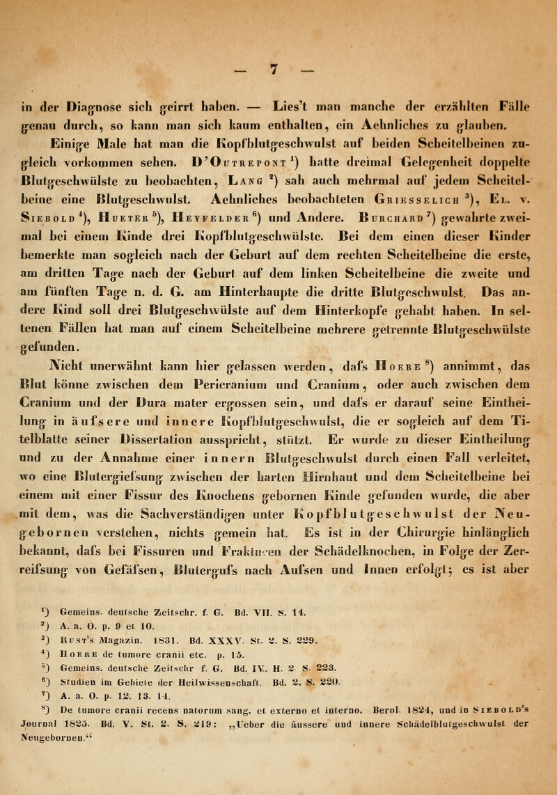 in der DLig-nose sich g'eirrt haben. — Lies't man manche der erzählten Fälle g:enau durch, so kann man sich kaum enthalten, ein Aehnliches zu j|lauben. Einig-e Male hat man die Kopfblutg-eschwulst auf beiden Scheitelbeinen zu- g'leich vorkommen sehen. D'Outrepont ^) hatte dreimal Geleg^enheit doppelte Blutg'eschwülste zu beobachten, Lang *) sah auch mehrmal auf jedem Scheitel- beine eine Blutgeschwulst. Aehnliches beobachteten Griesseligh ^), El. v. Siebold*), Hueter^), Heyfelder^) und Andere. Burchard') g-ewahrte zwei- mal bei einem Kinde drei Kopfblutgeschwülste. Bei dem einen dieser Kinder bemerkte man sogleich nach der Geburt auf dem rechten Scheitelbeine die erste, am dritten Tage nach der Geburt auf dem linken Scheitelbeine die zweite und am fünften Tage n. d. G. am Hinterhaupte die dritte Blutgeschwulst. Das an- dere Kind soll drei Blutgeschwülste auf dem Hinterkopfe gehabt haben. In sel- tenen Fällen hat man auf einem Scheitelbeine mehrere g:etrennte Blutgeschwülste gefunden. Nicht unerwähnt kann hier gelassen werden, dafs Hoere ^) annimmt, das Blut könne zwischen dem Pericraninm und Cranium, oder auch zwischen dem Cranium und der Dura mater ergossen sein, und dafs er darauf seine Einthei- lung in äufsere und innere Kopfblutgeschwulst, die er sogleich auf dem Ti- telblatte seiner Dissertation ausspricht, stützt. Er wurde zu dieser Eintheilung: und zu der Annahme einer innern Blutgeschwulst durch einen Fall verleitet, wo eine Blutergiefsung- zwischen der harten Hirnhaut und dem Scheitelbeine bei einem mit einer Fissur des Knochens gebornen Kinde gefunden wurde, die aber .mit dem, was die Sachverständigen unter Kopfblutgeschwulst der Neu- gebornen verstehen, nichts gemein hat. Es ist in der Chirurgie hinlänglich bekannt, dafs bei Fissuren und Frakto-.-eu der Schädelknochen, in Folge der Zer- reifsung von Gefäfsen, Bluterg-ufs nach Aufsen und Innen erfolgt5 es ist aber ^3 Genieins, deutsche Zeitschr. f. G. Bd. VII. S. 14. 23 A. a. O. p. 9 et 10. 3) Kust's Magazin. 1831. Bd. XXXV. St. Si. S. 239. *3 HoEBK de tnmore cranii etc. p. 15. ^3 Gemeins. deutsche Zeitschr f. G. Bd. IV. H. 2 S- 223. ®3 Studien im Gebiete der Heiiwissenschaft. Bd. 2. S. 220. '3 A. a. 0. p. 13. 13. 14. '*3 De tnmore cranii recens natorum sang, et externo et interno. Berol. 1834, und in Siebold's Journal 1835. Bd. V. St. 2. S. 319: „Ueber die äussere und innere Schädeiblutgeschvvulst der Neugebornen.