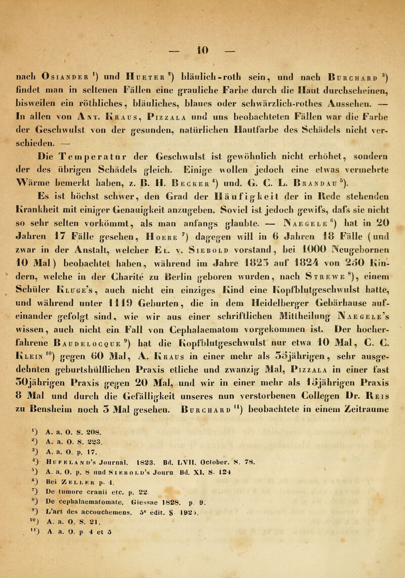 — 10 — nach OsiANDER ') und Hueter^) bläulich-roth sein, und nach Burchard ^) findet man in seltenen Fällen eine grauliche Farbe durch die Haut durchscheinen, bisweilen ein röthliches, bläuliches, blaues oder schwärzlich-rothes Aussehen. -— In allen von Amt. Kraus, Pizzala und uns beobachteten Fällen war die Farbe der Geschwulst von der g^esunden, natürlichen Hautfarbe des Schädels nicht ver- schieden. — Die Temperatur der Geschwulst ist g-ewöhnlich nicht erhöhet, sondern der des übrigen Schädels gleich. Einige wollen jedoch eine etwas vermehrte Wärme bemerkt haben, z. B. H. Becker*) und. G. C. L. Brandau^). Es ist höchst schwer, den Grad der Häufigheit der in Rede stehenden Krankheit mit einiger Genauigkeit anzugeben. Soviel ist jedoch gewifs, dafs sie nicht so sehr selten vorkömmt, als man anfangs glaubte. -— Naegele*') hat in 20 Jahren 17 Fälle gesehen, Hoere ^) dagegen will in 6 Jahren 18 Fälle (und zwar in der Anstalt, welcher El. v, Siebold vorstand, bei 1000 Neugebornen 10 Mal) beobachtet haben, während im Jahre 1825 auf 1824 von 260 Kin- dern, welche in der Charite zu Berlin geboren wurden, nach Strewe^), einem Schüler Kluge's, auch nicht ein einziges Kind eine Kopfblutgeschwulst hatte, und während unter 1110 Geburten, die in dem Heidelberger Gebärhause auf- einander gefolgt sind, wie wir aus einer schriftlichen Mittheilung Naegele's wissen, auch nicht ein Fall von Cephalaematom vorgekommen ist. Der hocher- fahrene Baudelogque ^) hat die Kopfblutgeschwulst nur etwa 10 Mal, C. C. Klein*) gegen 60 Mal, A. Kraus in einer mehr als 5i5jährigen, sehr ausge- dehnten geburtshülflichen Praxis etliche und zwanzig Mal, Pizzala in einer fast 50jährigen Praxis gegen 20 Mal, und wir in einer mehr als läjährigen Praxis 8 Mal und durch die Gefälligkeit unseres nun verstorbenen Collegen Dr. Reis zu Bensheim noch 5 Mal gesehen. Burchard **) beobachtete in einem Zeiträume *) A. a. 0. S. 208. '^') A. a. O. S. 823. 3) A. a. 0. p, 17. 4) Hüfkland's Journal. 1833. Brt. LVII. October. S. 78. ^3 A, a. O. p. 8 und Sikbold's Journ Bd. XI. S. 124 ^ ®) Bei Z ELI. KB p. 4. '') De tumore cranii etc. p. 22. ^) De cephalaematomate. Giessae 1828. p. 9. ^3 L'art des accouchemens. 5« edit. § I92i. ^J A. a. 0, S. 21.