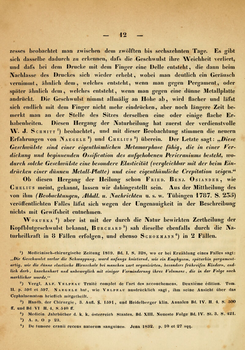 zesses beobachtet man zwischen dem zwölften bis sechszehnten Tag-e. Es g-ibt sich dasselbe dadurch zu erkennen, dafs die Geschwulst ihre Weichheit verliert, und dafs bei dem Drucke mit dem Fingier eine Delle entsteht, die dann beim Nachlasse des Druckes sich wieder erhebt, wobei man deutlich ein Geräusch vernimmt, ähnlich dem, welches entsteht, wenn man g:egen Pergament, oder später ähnlich dem, welches entsteht, wenn man g:eg:en eine dünne Metallplatte andrückt. Die Geschwulst nimmt allmälig: an Höhe ab, wird flacher und läfst sich endlich mit dem Fing-er nicht mehr eindrücken, aber noch läng:ere Zeit be- merkt man an der Stelle des Sitzes derselben eine oder einig-e flache Er- habenheiten. Diesen Herg:ang- der IXaturheilung- hat zuerst der verdienstvolle W. J. Schmitt*) beobachtet, und mit dieser Beobachtung- stimmen die neuern Erfahrungen von Naegele^) und Ghelius^) überein. Der Letzte sag:t: y,Diese Geschivülsle sind einer eigenthiimlichen Metamorphose fähig, die in einer Ver- dickung und beginnenden Ossification des aufgehobenen Pericraniums besteht, ivo- durch solche Geschwülste eine besondere Elasticität (vergleichbar mit der beim Ein- drücken einer dünnen Metall-Platte) und eine eigenthümliche Crepitation zeigen.'' Ob diesen Hergang- der Heilung- schon Fried. Benj. Osiander, wie CMELIUS meint, gekannt, lassen wir dahingestellt sein. Aus der Mittheilung- des von ihm (Beobachtungen, Abhdl. u. Nachrichten u. s. w. Tübing-en 1787. S. 255) veröffentlichten Falles läfst sich weg-en der üng:enauig:keit in der Beschreibung- nichts mit Gewifsheit entnehmen. WoKURKA *) aber ist mit der durch die Natur bewirkten Zertheilung: der Kopfblutg-eschwulst bekannt, Bürchard^) sah dieselbe ebenfalls durch die Na- turheilkraft in 8 Fällen erfolgen, und ebenso Sghoemann*) in 2 Fällen. *} Medicinisch-chirurgische ZeitiiDg 1811). Bd. I. S. 338, wo er bei Erzählung eines Falles sagt: „Die Gesehivulst verlor die Schivappnag, ward anfaiujs knisternd, wie ein Emphysem, späterhin peryament- artig, wie die dünne elastische Hirnschale bei manchen zart organisirten, besonders frühreifen Kindern, end- lieh derb, knochenhart und unbeweglich mit einiger [Verminderung ihres l^olumens , die in der Folge noch merklicher wurde.'''' ^) Vergl. Alf. Velprau Traite complet de l'art des accoucliemens. Deiixieme edition. Tora. IL p. ö9fi et 597. Nakgkle haf, wie VKLPKAir aiisdrückUch sagt, ihm seine Ansicht über das Cephalaematom brieflich mitgetheilt. 3) Handb. der Chirurgie, 3. Aufl. g. 1591, und Heidelberger klin. Annalen Bd. IV. H. 4. S. 500 flf. und Bd. VI H. 4. S. 540 fF. ^J Medicin. Jahrbücher d. k. k. Österreich Staates. Bd. XIII. Neueste Folge Bd. IV. St. 3. S.tai. 5) A, a. 0 p 33. ^) De fumore cranii recens natorum sanguineu. Jena 1838. p, 10 et 37 sqq.