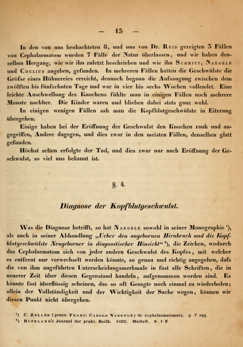 In den von uns beobachteten 8, und uns von Dr. Reis jyezeijjten 5 Fällen von Cepbalaematom wurden 7 Fälle der IVatur überlassen, und wir haben den- selben Hergang-, wie wir ihn zuletzt beschrieben und wie ihn Schmitt, IVaegele und Chelius angeben, gefunden. In mehreren Fällen halten die Geschwülste die Gröfse eines Hühnereies erreicht, dennoch begann die Aufsaugung zwischen dem zwölften bis fünfzehnten Tage und war in vier bis sechs Wochen vollendet. Eine leichte Anschwellung des Knochens fühlte man in einigen Fällen noch mehrere Monate nachher. Die Kinder waren und blieben dabei stets ganz wohl. In einigen wenigen Fällen sah man die Kopfblutgeschwülste in Eiterung übergehen. Einige haben bei der EröiTnung der Geschwulst den Knochen rauh und an- gegriffen. Andere dagegen, und dies zwar in den meisten Fällen, denselben glatt gefunden. Höchst selten erfolgte der Tod, und dies zwar nur nach Eröffnung der Ge- schwulst, so viel uns bekannt ist. 4. Diagnose der Kopfblutgeschwiilst. Was die Diagnose betrifft, so hat IVaegele sowohl in seiner Monographie *), als auch in seiner Abhandlung ^,Ueber den angebornen Hirnbruch und die Kopf- blutgeschwülste Neugeborner in diagnostischer Hinsicht'''), die Zeichen, wodurch das Cephalaematom sich von jeder andern Geschwulst des Kopfes, mit welcher es entfernt nur verwechselt werden könnte, so genau und richtig angegeben, dafs die von ihm angeführten Linterscheidungsmerkmale in fast alle Schriften, die in neuerer Zeit über diesen Gegenstand handeln, aufgenommen worden sind. Es könnte fast überflüssig scheinen, das so oft Gesagte noch einmal zu wiederholen; allein der Vollständigkeit und der Wichtigkeit der Sache wegen, können wir diesen Punkt nicht übergehen. *} C, Z KL LEB (praes. Franc. Carolo Naegflej de ceplialaematomate. p- 7 sqq. ') Hi'Feland's Journal der prakt. Heilk. 1828. Maiheft. S. 1 ff.