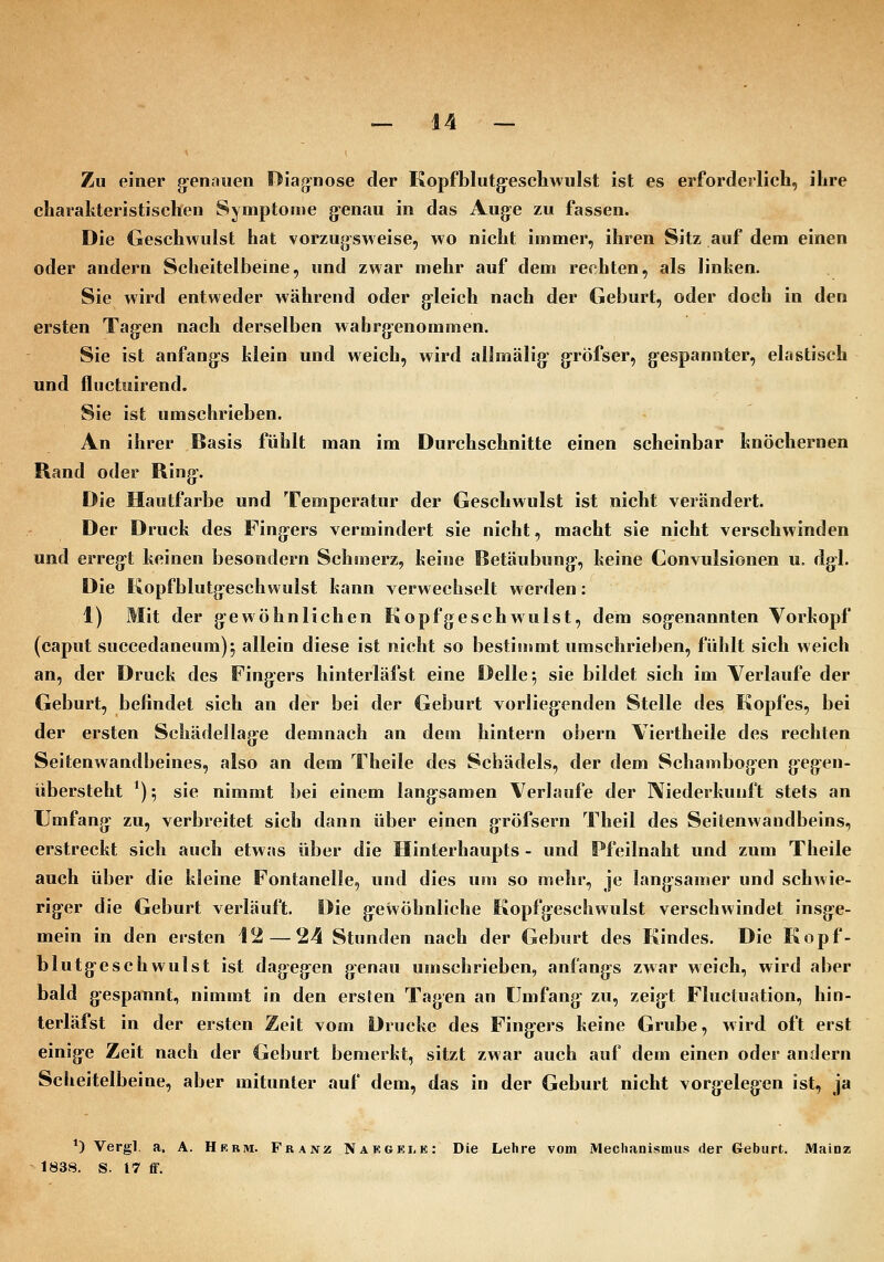 Zu einer g-enaiien Diag^nose der Kopfblutg^eschwulst ist es erforderlich, ihre charakteristischen Symptome g-enau in das Auge zu fassen. Die Geschwulst hat vorzugsweise, wo nicht immer, ihren Sitz auf dem einen oder andern Scheitelbeine, und zwar mehr auf dem rechten, als linken. Sie wird entweder während oder g-leich nach der Geburt, oder doch in den ersten Tag:en nach derselben wabrg:enommen. Sie ist anfang-s klein und weich, wird allmälig- g-röfser, gespannter, elastisch und fluctuirend. Sie ist umschrieben. An ihrer Basis fühlt man im Durchschnitte einen scheinbar knöchernen Rand oder Ring-. Die Hautfarbe und Temperatur der Geschwulst ist nicht verändert. Der Druck des Fingers vermindert sie nicht, macht sie nicht verschwinden und erreg-t keinen besondern Schanerz, keine Betäubung-, keine Convulsionen u. dg-1. Die Kopfblutg-eschwulst kann verwechselt werden: 1) Mit der g^ewöhnlichen Kopfgeschwulst, dem sogenannten Vorkopf (eaput succedaneum); allein diese ist nicht so bestimmt umschrieben, fühlt sich weich an, der Druck des Fing:ers hinterläfst eine Delle ^ sie bildet sich im Verlaufe der Geburt, befindet sich an der bei der Geburt vorlieg:enden Stelle des Kopfes, bei der ersten Schädellag^e denmach an dem hintern obern Viertheile des rechten Seitenwandbeines, also an dem Theile des Schädels, der dem Schambogen gej^en- übersteht *); sie nimmt bei einem lang-samen Verlaufe der Niederkunft stets an Umfang- zu, verbreitet sich dann über einen g-röfsern Theil des Seitenwandbeins, erstreckt sich auch etwas über die Hinterhaupts - und Pfeilnaht und zum Theile auch über die kleine Fontanelle, und dies um so mehr, je lang-samer und schwie- rig-er die Geburt verläuft. Die g:ewöhnliche Kopfgeschwulst verschwindet insg:e- mein in den ersten 12—24 Stunden nach der Geburt des Kindes. Die Kopf- blutg-eschwulst ist dag^eg:en genau umschrieben, anfang^s zwar weich, wird aber bald g-espannt, nimmt in den ersten Tagen an Umfang^ zu, zeig-t Fluctuation, hin- terläfst in der ersten Zeit vom Drucke des Fing-ers keine Grube, wird oft erst einig-e Zeit nach der Geburt bemerkt, sitzt zwar auch auf dem einen oder andern Scheitelbeine, aber mitunter auf dem, das in der Geburt nicht vorgelegen ist, ja *) Vergl, a, A. Hrrm. Franz Nakgei,e: Die Lehre vom Mechanismus der Geburt. Mainz 1838. S. 17 ff.