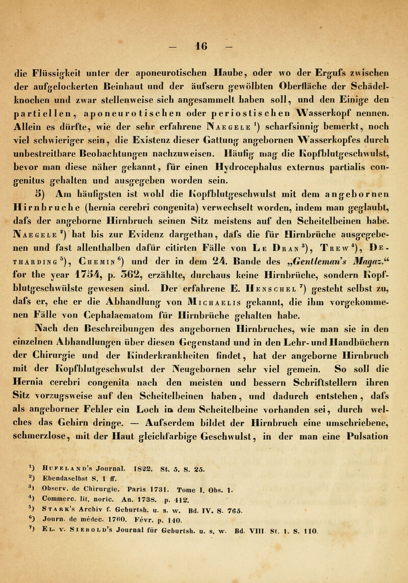 die Flüssig^keit unter der aponeurotischen Haube, oder wo der Erg^ufs zwischen der aufgelockerten Beinhaut und der äufsern gewölbten Oberfläche der Schädel- knochen und zwar stellenweise sich angesammelt haben soll, und den Einige den partiellen, aponeurotischen oder periostischen W^asserkopf nennen. Allein es dürfte, wie der sehr erfahrene Waegele *) scharfsinnig bemerkt, noch viel schwieriger sein, die Existenz dieser Gattung angebornen Wasserkopfes durch unbestreitbare Beobachtungen nachzuweisen. Häufig mag die Kopfblutgeschwulst, bevor man diese näher gekannt, für einen Hydrocephalus externus partialis con- genitus gehalten und ausgegeben worden sein. 3) Am häufigsten ist wohl die Kopfblutgeschwulst mit dem angebornen Hirnbruche (hernia cerebri congenita) verwechselt worden, indem man geglaubt, dafs der angeborne Hirnbruch seinen Sitz meistens auf den Scheitelbeinen habe. Naegele*) hat bis zur Evidenz dargethan, dafs die für Hirnbrüche ausgeg-ebe- nen und fast allenthalben dafür citirten Fälle von Le Dran^), Trew*), De. THARDiNG^), Chemin^) uud der in dem 24. Bande des ,,Gentleman's Magaz.'^ for the year 1734, p. 562, erzählte, durchaus keine Hirnbrüche, sondern Kopf- blutgeschwülste g'ewesen sind. Der erfahrene E. H e n s c h e l ') g:esteht selbst zu, dafs er, ehe er die Abhandlung* von Michaelis gekannt, die ihm vorgekomme- nen Fälle von Cephalaematom für Hirnbrüche gehalten habe. Nach den Beschreibungen des angebornen Hirnbruches, wie man sie in den einzelnen Abhandlungen über diesen Gegenstand und in den Lehr-und Handbüchern der Chirurgie und der Kinderkrankheiten findet, hat der angeborne Hirnbruch mit der Kopfblutgeschwulst der IXeugebornen sehr viel gemein. So soll die Hernia cerebri congenita nach den meisten und bessern Schriftstellern ihren Sitz vorzugsweise auf den Scheitelbeinen haben, und dadurch entstehen, dafs als angeborner Fehler ein Loch i» dem Scheitelbeine vorhanden sei, durch wel- ches das Gehirn dring-e. — Aufserdem bildet der Hirnbruch eine umschriebene, schmerzlose, mit der Haut gleichfarbige Geschwulst, in der man eine Pulsation *) Hufeland's Journal. 183S. St. 5. S. 25. ^3 Ebendaselbst S. 1 iF. ^) Observ. de Chirurgie. Paris 1731. Tome I. Obs. 1. *) Commerc. lit. noric. An. 1738. p. 412^. ^) Stark's Archiv f. Gebiirtsh, ii. s. w. Bd. IV. S. 765. ^) Journ. de medec 17«0. Fevr. p. 140. ') El. V. Siebold's Journal für Geburtsh. u. s. w. Bd. VllI St. l. S. 110.
