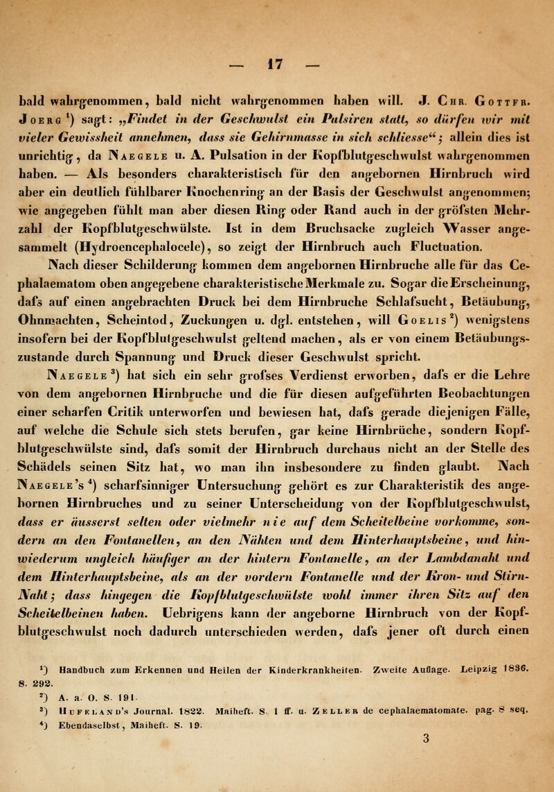 bald wabrg^enommen, bald nicht wabrg^enommen haben will. J, Chr. Gottfb. JoERG ') sa(rt: ,fFindet in der Geschwulst ein Pulsiren statt, so dürfen wir mit vieler Gewissheit annehmen, dass sie Gehirnmasse in sich schliesse'''', allein dies ist unrichti(]^, da INaegele u. A. Pulsation in der Kopfblutg-eschwulst wahrg^enommen haben. — Als besonders charakteristisch für den an|yebornen Hirnbruch wird aber ein deutlich fühlbarer Knochenring- an der Basis der Geschwulst angenommen^ wie angegeben fühlt man aber diesen Ring oder Rand auch in der gröfsten Mehr- zahl der Kopfblutgeschwülste. Ist in dem Bruchsache zugleich Wasser ange- sammelt (Hydroencephalocele), so zeigt der Hirnbruch auch Fluctuation. I\ach dieser Schilderung hommen dem angebornen Hirnbruche alle für das Ce- phalaematom oben angegebene charahteristische Merkmale zu. Sogar die Erscheinung, dafs auf einen angebrachten Druck bei dem Hirnbruche Schlafsucht, Betäubung, Ohnmächten, Scheintod, Zuckungen u. dgl. entstehen, will Goelis'^) wenigstens insofern bei der Kopfblulgeschwulst geltend machen, als er von einem Betäubungs- zustande durch Spannung und Druck dieser Geschwulst spricht. Naegelb') hat sich ein sehr grofses Verdienst erworben, dafs er die Lehre von dem angebornen Hirnbruche und die für diesen aufgeführten Beobachtungen einer scharfen Critik unterworfen und bewiesen hat, dafs gerade diejenigen Fälle, auf welche die Schule sich stets berufen, gar keine Hirnbrüche, sondern Kopf- blutgeschwülste sind, dafs somit der Hirnbruch durchaus nicht an der Stelle des Schädels seinen Sitz hat, wo man ihn insbesondere zu finden glaubt. Nach Naegele's*) scharfsinniger Untersuchung gehört es zur Charakteristik des ange- bornen Hirnbruches und zu seiner Unterscheidung von der Kopfblutgeschwulst, dass er äusserst selten oder vielmehr nie auf dem Scheitelbeine vorkomme, son- dern an den Fontanellen, an den Nähten und dem Hinterhauptsbeine, und hin- wiederum ungleich häufiger an der hintern Fontanelle, an der Lambdanaht und dem Hinterhauptsbeine, als an der vordem Fontanelle und der Krön- und Stirn- Naht ^ dass hingegen die Kopfblutgeschwülste ivohl immer ihren Sitz auf den Scheitelbeinen haben. Uebrigens kann der angeborne Hirnbruch von der Kopf- blutgeschwulst noch dadurch unterschieden werden, dafs jener oft durch einen *) Handbuch zum Ei-kennen und Heilen der Kinderkrankheiten. Zweite Auflage. Leipzig 1836. 8. 298. 23 A. a. 0. S. 191. ') Hdfe].and's Journal. 1832. Maiheft. S 1 tf. u. Zell er de cephalaematomate. pag. 8 seq. *) Ebendaselbst, Maiheft. S. 19. 3
